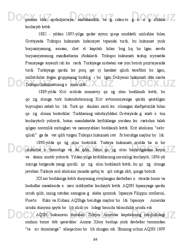 poraxo rlik,   spekulyatsiya,   muttahamlik,   to g ridan-to g ri   o g irliklar      
kuchayib ketdi.
1882   -   yildan   1895-yilga   qadar   ayrim   qisqa   muddatli   uzilishlar   bilan
Gretsiyada   Trikupis   hukumati   hokimiyat   tepasida   turdi,   bu   hukumat   yirik
burjuaziyaning,   asosan,   chet   el   kapitali   bilan   bog liq   bo lgan   savdo	
 
burjuaziyasining   manfaatlarini   ifodalardi.   Trikupis   hukumati   tashqi   siyosatda
Fransiyaga suyanib ish ko rardi. Turkiyaga nisbatan esa yon berish pozitsiyasida	

turdi.   Turkiyaga   qarshi   ko proq   qat iy   harakat   qilish   tarafdori   bo lgan,	
  
millatchilar  degan   gruppaning  boshlig i   bo lgan   Deliyanis  hukumati  ikki  marta	
 
Trikupis hukumatining o rnini oldi.	

1889-yilda   Krit   orolida   ommaviy   qo zg olon   boshlanib   ketdi,   bu	
 
qo zg olonga   turk   hukmdorlarining   Krit   avtonomiyasiga   qarshi   qaratilgan	
 
buyruqlari sabab bo ldi. Turk qo shinlari misli ko rilmagan shafqatsizlik bilan	
  
qo zg olonni   bostirdilar.   Turklarning   vahshiyliklari   Gretsiyada   g azab   o tini	
   
kuchaytirib   yubordi,   butun   mamlakatda   kritliklarga   yordam   ko rsatishni   talab	

qilgan   norozilik   mitinglari   va   namoyishlari   boshlanib   ketdi.   Krit   aholisini   s a br	

qilish  ga da vat qilib turgan Trikupis hukumati iste fo berishga majbur bo ldi.	
	  
1890-yilda   qo zg olon   bostirildi.   Turkiya   hukumati   orolda   ba zi   bir	
  
islohotlar   o tkazishga   va da   qildi,   lekin   qo zg olon   bostirilgandan   keyin	
   
va dasini unutib yubordi. Yildan-yilga kritliklarning noroziligi kuchayib, 1896-yil	

oxiriga  borganda  yangi  qurolli     qo zg olon  boshlanib  ketdi,  bu  qo zg olonga	
   
javoban Turkiya orol aholisini yanada qattiq ta qib ostiga olib, qonga botirdi.	

XX asr boshlariga kelib dunyoning rivojlangan davlatlari o rtasida bozor va	

hududlar  masalasida  o zaro ziddiyatlar kuchayib ketdi. AQSH Ispaniyaga qarshi	

urush qilib, uning ustidan osongina g alaba qozondi. Ispaniya Filippin orollarini,	

Puerto   Riko va Kubani AQShga berishga majbur bo ldi. Ispaniya   Amerika	
  
urushi dunyoni qayta bo lib olish yo lidagi birinchi talonchilik urushi edi.	
 
AQSH   hukumron   doiralari   Xitoyni   Amerika   kapitalining   istiqbolidagi
muhim   bozor   deb   qarardilar.   Ammo   Xitoy   boshqa   yirik   davlatlar   tomonidan
t a sir  doiralariga  allaqachon bo lib olingan edi. Shuning uchun AQSH 1899	
 	 
64 