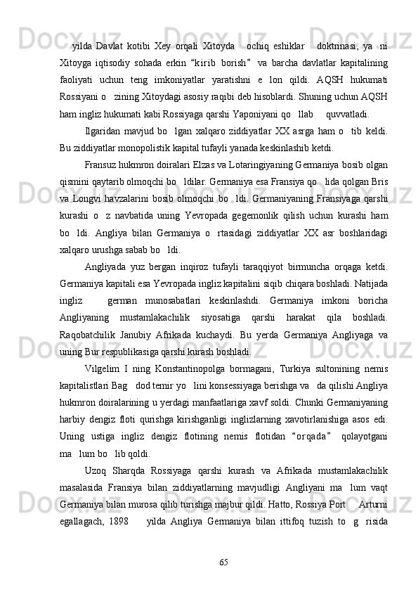   yilda   Davlat   kotibi   Xey   orqali   Xitoyda   ochiq   eshiklar   doktrinasi,   ya ni   
Xitoyga   iqtisodiy   sohada   erkin   k i r ib   borish   va   barcha   davlatlar   kapitalining	
 
faoliyati   uchun   teng   imkoniyatlar   yaratishni   e lon   qildi.   AQSH   hukumati	

Rossiyani o zining Xitoydagi asosiy raqibi deb hisoblardi. Shuning uchun AQSH	

ham ingliz hukumati kabi Rossiyaga qarshi Yaponiyani qo llab   quvvatladi.	
 
Ilgaridan   mavjud   bo lgan   xalqaro   ziddiyatlar   XX   asrga   ham   o tib   keldi.	
 
Bu ziddiyatlar monopolistik kapital tufayli yanada keskinlashib ketdi.
Fransuz hukmron doiralari Elzas va Lotaringiyaning Germaniya bosib olgan
qismini qaytarib olmoqchi bo ldilar. Germaniya esa Fransiya qo lida qolgan Bris	
 
va   Longvi   havzalarini   bosib   olmoqchi   bo ldi.   Germaniyaning   Fransiyaga   qarshi	

kurashi   o z   navbatida   uning   Yevropada   gegemonlik   qilish   uchun   kurashi   ham	

bo ldi.   Angliya   bilan   Germaniya   o rtasidagi   ziddiyatlar   XX   asr   boshlaridagi	
 
xalqaro urushga sabab bo ldi.	

Angliyada   yuz   bergan   inqiroz   tufayli   taraqqiyot   birmuncha   orqaga   ketdi.
Germaniya kapitali esa Yevropada ingliz kapitalini siqib chiqara boshladi. Natijada
ingliz     german   munosabatlari   keskinlashdi.   Germaniya   imkoni   boricha	

Angliyaning   mustamlakachilik   siyosatiga   qarshi   harakat   qila   boshladi.
Raqobatchilik   Janubiy   Afrikada   kuchaydi.   Bu   yerda   Germaniya   Angliyaga   va
uning Bur respublikasiga qarshi kurash boshladi.
Vilgelim   I   ning   Konstantinopolga   bormagani,   Turkiya   sultonining   nemis
kapitalistlari Bag dod temir yo lini konsessiyaga berishga va da qilishi Angliya	
  
hukmron doiralarining u yerdagi manfaatlariga xavf soldi. Chunki Germaniyaning
harbiy   dengiz   floti   qurishga   kirishganligi   inglizlarning   xavotirlanishiga   asos   edi.
Uning   ustiga   ingliz   dengiz   flotining   nemis   flotidan   o r qada   qolayotgani	
 
ma lum bo lib qoldi.	
 
Uzoq   Sharqda   Rossiyaga   qarshi   kurash   va   Afrikada   mustamlakachilik
masalasida   Fransiya   bilan   ziddiyatlarning   mavjudligi   Angliyani   ma lum   vaqt	

Germaniya bilan murosa qilib turishga majbur qildi. Hatto, Rossiya Port   Arturni

egallagach,   1898     yilda   Angliya   Germaniya   bilan   ittifoq   tuzish   to g risida	
  
65 