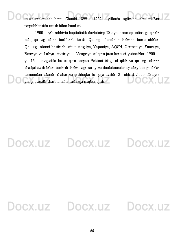 muzokaralar   olib   bordi.   Chunki   1899     1902     yillarda   ingliz   qo shinlari   Bur  
respublikasida urush bilan band edi.
1900   yili sakkizta kapitalistik davlatning Xitoyni asoartag solishiga qarshi	

xalq   qo zg oloni   boshlanib   ketdi.   Qo zg olonchilar   Pekinni   bosib   oldilar.	
   
Qo zg olonni bostirish uchun Angliya, Yaponiya, AQSH, Germaniya, Fransiya,	
 
Rossiya va Italiya, Avstriya   Vengriya xalqaro jazo korpusi yubordilar. 1900 	
 
yil   15     avgustda   bu   xalqaro   korpus   Pekinni   ishg ol   qildi   va   qo zg olonni	
   
shafqatsizlik bilan bostirdi. Pekindagi saroy va ibodatxonalar ajnabiy bosqinchilar
tomonidan   talandi,   shahar   va   qishloqlar   to pga   tutildi.   G olib   davlatlar   Xitoyni	
 
yangi asoratli shartnomalar tushizga majbur qildi. 
66 