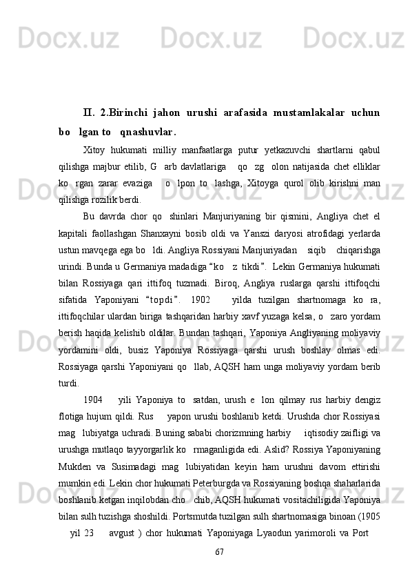 II.   2.Birinchi   jahon   urushi   arafasida   mustamlakalar   uchun
bo lgan to qnashuvlar. 
Xitoy   hukumati   milliy   manfaatlarga   putur   yetkazuvchi   shartlarni   qabul
qilishga   majbur   etilib,   G arb   davlatlariga   qo zg olon   natijasida   chet   elliklar	
   
ko rgan   zarar   evaziga   o lpon   to lashga,   Xitoyga   qurol   olib   kirishni   man	
   
qilishga rozilik berdi.
Bu   davrda   chor   qo shinlari   Manjuriyaning   bir   qismini,   Angliya   chet   el	

kapitali   faollashgan   Shanxayni   bosib   oldi   va   Yanszi   daryosi   atrofidagi   yerlarda
ustun mavqega ega bo ldi. Angliya Rossiyani Manjuriyadan  siqib  chiqarishga	
  
urindi. Bunda u Germaniya madadiga  k o z  tikdi .  Lekin Germaniya hukumati	
 	
bilan   Rossiyaga   qari   ittifoq   tuzmadi.   Biroq,   Angliya   ruslarga   qarshi   ittifoqchi
sifatida   Yaponiyani   t o pdi .   1902     yilda   tuzilgan   shartnomaga   ko ra,	
 	 
ittifoqchilar  ulardan  biriga  tashqaridan  harbiy  xavf  yuzaga  kelsa,  o zaro  yordam	

berish  haqida kelishib  oldilar. Bundan  tashqari, Yaponiya Angliyaning moliyaviy
yordamini   oldi,   busiz   Yaponiya   Rossiyaga   qarshi   urush   boshlay   olmas   edi.
Rossiyaga  qarshi  Yaponiyani qo llab, AQSH ham  unga moliyaviy yordam berib	

turdi.
1904     yili   Yaponiya   to satdan,   urush   e lon   qilmay   rus   harbiy   dengiz	
  
flotiga hujum qildi. Rus   yapon urushi boshlanib ketdi. Urushda chor Rossiyasi	

mag lubiyatga uchradi. Buning sababi chorizmning harbiy   iqtisodiy zaifligi va	
 
urushga mutlaqo tayyorgarlik ko rmaganligida edi. Aslid? Rossiya Yaponiyaning	

Mukden   va   Susimadagi   mag lubiyatidan   keyin   ham   urushni   davom   ettirishi	

mumkin edi. Lekin chor hukumati Peterburgda va Rossiyaning boshqa shaharlarida
boshlanib ketgan inqilobdan cho chib, AQSH hukumati vositachiligida Yaponiya	

bilan sulh tuzishga shoshildi. Portsmutda tuzilgan sulh shartnomasiga binoan (1905
  yil   23     avgust   )   chor   hukumati   Yaponiyaga   Lyaodun   yarimoroli   va   Port  	
  
67 