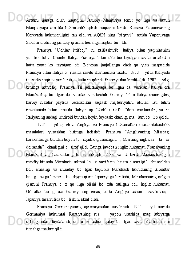 Arturni   ijaraga   olish   huquqini,   Janubiy   Manjuriya   temir   yo liga   va   butun
Manjuriyaga   amalda   hukmronlik   qilish   huquqini   berdi.   Rossiya   Yaponiyaning
Koreyada   hukmronligini   tan   oldi   va   AQSH   ning   s i quvi   ostida   Yaponiyaga	
 
Saxalin orolining janubiy qismini berishga majbur bo ldi. 

Fransiya   U c hlar   ittifoqi   ni   zaiflashtirib,   Italiya   bilan   yaqinlashish	
 
yo lini   tutdi.   Chunki   Italiya   Fransiya   bilan   olib   borilayotgan   savdo   urushidan	

katta   zarar   ko rayotgan   edi.   Bojxona   janjallariga   chek   qo yish   maqsadida	
 
Fransiya bilan Italiya o rtasida savdo shartnomasi tuzildi. 1900   yilda Italiyada	
 
iqtisodiy inqiroz yuz berib, u katta miqdorda Fransiyadan kredit oldi. 1902   yilgi	

bitimga   muvofiq,   Fransiya   Tri   politaniyaga   bo lgan   da vosidan,   Italiya   esa	
 
Marokashga   bo lgan  da vosidan   voz  kechdi.  Fransiya  bilan  Italiya  shuningdek,	
 
harbiy   nizolar   paytida   betaraflikni   saqlash   majburiyatini   oldilar.   Bu   bitim
imzolanishi   bilan   amalda   Italiyaning   U c hlar   ittifoqi d an   chetlanishi,   ya ni	
 	
Italiyaning undagi ishtiroki bundan keyin foydasiz ekanligi ma lum bo lib qoldi.	
 
1904     yil   aprelida   Angliya   va   Fransiya   hukumatlari   mustamlakachilik	

masalalari   yuzasidan   bitimga   kelishdi.   Fransiya   A n gliyaning   Misrdagi	

harakatlariga bundan buyon to sqinlik qilmasligini , Misrning inglizlar  ta sir	
   
doirasida   ekanligini  e tirof   qildi.  Bunga  javoban  ingliz hukumati   Fransiyaning	
	
Marokashdagi harakatlariga to sqinlik qilmaslikka va da berdi. Maxsus tuzilgan	
 
maxfiy   bitimda  Marokash   sultoni   o z   vazifasini   bajara  olmasligi   ehtimoldan	
 	
holi   emasligi   va   shunday   bo lgan   taqdirda   Marokash   hududining   Gibraltar	

bo g oziga bevosita tutashgan qismi Ispaniyaga berilishi, Marokashning qolgan	
 
qismini   Fransiya   o z   qo liga   olishi   ko zda   tutilgan   edi.   Ingliz   hukumati	
  
Gibraltar   bo g ozi   Fransiyaning   emas,   balki   Angliya   uchun   xavfsizroq	
   
Ispaniya tasarrufida bo lishini afzal bildi. 	

Fransiya   Germaniyaning   agressiyasidan   xavfsiradi.   1904     yil   oxirida	

Germaniya   hukumati   Rossiyaning   rus     yapon   urushida   mag lubiyatga	
 
uchraganidan   foydalanib,   uni   o zi   uchun   qulay   bo lgan   savdo   shartnomasini	
 
tuzishga majbur qildi. 
68 