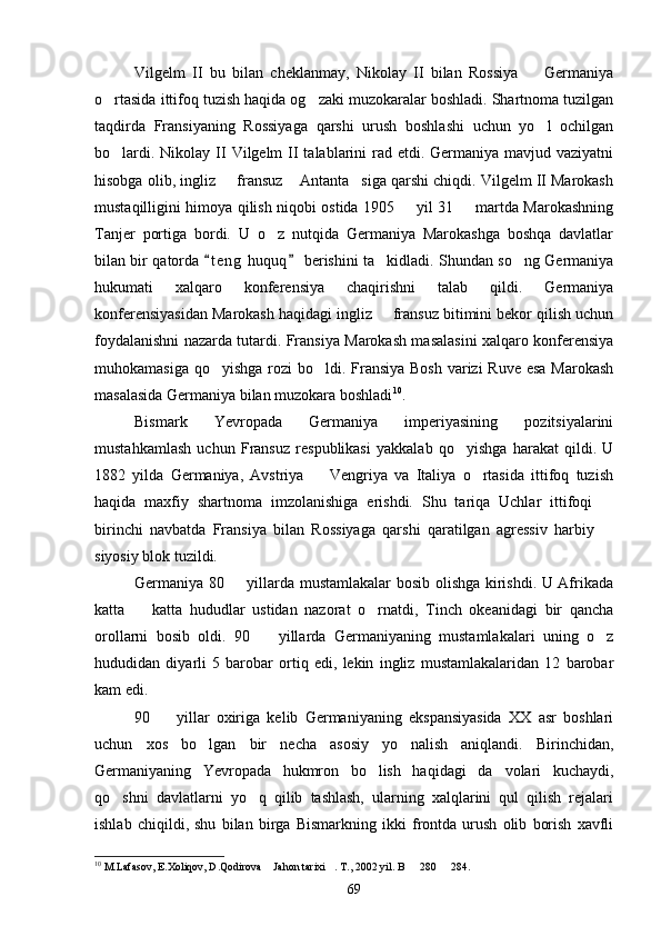 Vilgelm   II   bu   bilan   cheklanmay,   Nikolay   II   bilan   Rossiya     Germaniya
o rtasida ittifoq tuzish haqida og zaki muzokaralar boshladi. Shartnoma tuzilgan	
 
taqdirda   Fransiyaning   Rossiyaga   qarshi   urush   boshlashi   uchun   yo l   ochilgan	

bo lardi. Nikolay II  Vilgelm  II  talablarini  rad etdi. Germaniya mavjud vaziyatni	

hisobga olib, ingliz   fransuz  Antanta siga qarshi chiqdi. Vilgelm II Marokash	
  
mustaqilligini himoya qilish niqobi ostida 1905   yil 31   martda Marokashning	
 
Tanjer   portiga   bordi.   U   o z   nutqida   Germaniya   Marokashga   boshqa   davlatlar	

bilan bir qatorda  t e ng  huquq  berishini ta kidladi. Shundan so ng Germaniya	
 	 
hukumati   xalqaro   konferensiya   chaqirishni   talab   qildi.   Germaniya
konferensiyasidan Marokash haqidagi ingliz   fransuz bitimini bekor qilish uchun

foydalanishni nazarda tutardi. Fransiya Marokash masalasini xalqaro konferensiya
muhokamasiga qo yishga rozi bo ldi. Fransiya Bosh  varizi  Ruve esa Marokash	
 
masalasida Germaniya bilan muzokara boshladi 10
.
Bismark   Yevropada   Germaniya   imperiyasining   pozitsiyalarini
mustahkamlash   uchun   Fransuz   respublikasi   yakkalab   qo yishga   harakat   qildi.   U	

1882   yilda   Germaniya,   Avstriya     Vengriya   va   Italiya   o rtasida   ittifoq   tuzish	
 
haqida   maxfiy   shartnoma   imzolanishiga   erishdi.   Shu   tariqa   Uchlar   ittifoqi  	

birinchi   navbatda   Fransiya   bilan   Rossiyaga   qarshi   qaratilgan   agressiv   harbiy  

siyosiy blok tuzildi. 
Germaniya 80   yillarda mustamlakalar bosib olishga kirishdi. U Afrikada	

katta     katta   hududlar   ustidan   nazorat   o rnatdi,   Tinch   okeanidagi   bir   qancha	
 
orollarni   bosib   oldi.   90     yillarda   Germaniyaning   mustamlakalari   uning   o z	
 
hududidan   diyarli   5   barobar   ortiq   edi,   lekin   ingliz   mustamlakalaridan   12   barobar
kam edi.
90     yillar   oxiriga   kelib   Germaniyaning   ekspansiyasida   XX   asr   boshlari	

uchun   xos   bo lgan   bir   necha   asosiy   yo nalish   aniqlandi.   Birinchidan,	
 
Germaniyaning   Yevropada   hukmron   bo lish   haqidagi   da volari   kuchaydi,	
 
qo shni   davlatlarni   yo q   qilib   tashlash,   ularning   xalqlarini   qul   qilish   rejalari	
 
ishlab   chiqildi,   shu   bilan   birga   Bismarkning   ikki   frontda   urush   olib   borish   xavfli
10
 M.Lafasov, E.Xoliqov, D.Qodirova  Jahon tarixi . T., 2002 yil. B   280   284.	
   
69 