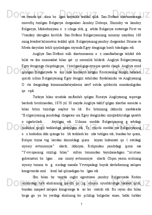 va   zemsk   qo shini   bo lgan   knyazlik   tashkil   qildi.   San-Stefano   shartnomasiga 
muvofiq   tuzilgan   Bolgariya   chegaralari   Janubiy   Dobruja,   Shimoliy   va   Janubiy
Bolgariya,   Makedoniyani   o z   ichiga   oldi,   g arbda   Bolgariya   sostaviga   Pirot   va	
 
Vranskiy   okruglari   kiritildi.   San-Stefano   Bolgariyasining   umumiy   maydoni   160
ming kvadrat kilometrni tashkil qildi. Bolgariyaning janubiy chegaralari Struma va
Mesta daryolari kelib quyiladigan rayonda Egey dengiziga borib tutashgan edi.
Angliya   San-Stefano   sulh   shartnomasini   o z   manfaatlariga   tahdid   deb	

bildi   va   shu   munosabat   bilan   qat iy   norozilik   bildirdi.   Angliya   Bolgariyaning	

Egey dengiziga chiqishiga yo l berilganligiga ayniqsa qarshi chiqdi. Angliya ozod	

qilingan   Bolgariyada   ta siri   juda   kuchayib   ketgan   Rossiyaning   dengiz   bazalari	

qurish   uchun   Bolgariyaning   Egey   dengizi   sohilidan   foydalanishi   va   Angliyaning
O rta   dengizdagi   kommunikatsiyalarini   xavf   ostida   qoldirishi   mumkinligidan	

qo rqdi.

Turkiya   bilan   urushda   zaiflashib   qolgan   Rossiya   Angliyaning   siquviga
bardosh berolmasdan, 1878 yil  30 mayda  Angliya  taklif  qilgan shartlar  asosida  u
bilan   bitim   tuzishga   majbur   bo ldi.   Bu   bitimning   ikkinchi   moddasida	

B o l gariyaning janubdagi chegarasi uni Egey dengizidan uzoqlashtirishga qaratib	

o zgartiriladi....   deyilgan   edi.   Uchinni   modda   Bolgariyaning   g arbdagi
  
hududini   qirqib   tashlashga   qaratilgan   edi.   To rtinchi   modda   esa   Bolgariyaning	

o z hududini ikki qismga bo lib tashlash ko zda tutilgan edi, bundan bir qismi,	
  
Bolqon   tizma   tog laridan   shimoldagi   qismi   knyaz   hukumati   qo l   ostidagi	
  
siyosiy   avtonomiya   olardi,   ikkinyai,   Bolqondan   janubdagi   qismi   esa	

Y e vropaning   roziligi   bilan   sulton   tomonidan   tayinlanadigan   x r i stian	
  
gubernatori   bo lgan   ...   ma muriy   avtonomiya   olardi.   Olqon   yarim   orolining	
  
siyosiy   tuzumi   to g risidagi   masala   Yevropadagi   buyuk   davlatlarning   xalqaro	
 
kongressida uzul   kesil hal qilinadigan bo lgan edi.
 
Shu   bilan   bir   vaqtda   ingliz   agenturasi   janubiy   Bolgariyada   Rodon
rayonidagi   turk   aholisining   qurolli   qo zg olonini   uyushtirishga   harakat   qildi,	
 
bundan   maqsad   xalqaro   kongressga   ta sir   ko rsatish   edi.   Bu   isyon   shu   bilan
 
birga   go yo   bu   yerdagi   aholining   ko pchiligi   bolgarlar   emas,   balki   turklar	
 
7 