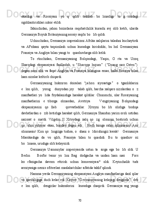 ekanligi   va   Rossiyani   yo q   qilib   tashlab   bo lmasligi   to g risidagi   
ogohlantirishlari inkor etildi.
Ikkinchidan,   jahon   bozorlaria   raqobatchilik   kurashi   avj   olib   ketib,   ularda
Germaniya Buyuk Britaniyaning asosiy raqibi bo lib qoldi. 	

Uchinchidan, Germaniya imperializmi Afrika xalqlarini talashni kuchaytirdi
va   AFrikani   qayta   taqsimlash   uchun   kurashga   kirishdiki,   bu   hol   Germaniyani
Fransiya va Angliya bilan yangi to qnashuvlarga olib keldi.	

To rtinchidan,   Germaniyaning   Bolqondagi,   Yaqin,   O rta   va   Uzoq	
 
Sharqdagi   ekspansiyasi   faollashib,   u   S h arqqa   hujum   ( D r ang   nax   Osten )	
   
degan nom oldi va faqat Angliya va Fransiya bilangina emas, balki Rossiya bilan
ham nizolar keltirib chiqardi.
Germaniyaning   hukmron   doiralari   j a hon   siyosatiga   o tganliklarini	
 	
e lon qilib,  yorug  dunyodan joy  talab qilib, barcha xalqaro nizolardan o z	
    
manfaatlari   yo lida   foydalanishga   harakat   qildilar.   Chunonchi,   ular   Rossiyaning	

manfaatlarini   e tiborga   olmasdan,   Avstriya     Vengriyaning   Bolqondagi	
 
ekspansiyasini   qo llab     quvvatladilar.   Xitoyni   bo lib   olishga   boshqa	
  
davlatlardan o zib ketishga harakat qilib, Germaniya Shandun yarim oroli ustidan	

nazorat   o rnatdi.   Vilgelm   II   Xitoydagi   xalq   qo zg oloninin   bostirish   uchun	
  
qo shin   yuborar   ekan,   bunday   degan   edi:   Hech   kimga   rahm   qilinmasin!   Asir	
 
olinmasin!   Kim   qo lingizga   tushsa,   o shani  o ldirishingiz  kerak!   Germaniya	
   
Marokashga   da vo   qilib,   Fransiya   bilan   to qnashdi.   Bu   to qnashuv   oz	
  
bo lmasa, urushga olib kelayozdi.	

Germaniya   Usmoniylar   imperiyasida   ustun   ta sirga   ega   bo lib   oldi.   U	
 
Berlin     Bosfor   temir   yo lini   Bag dodgacha   va   undan   ham   nari     Fors	
   
ko rfazigacha   davom   ettirish   uchun   konsessiyasi*   oldi.   Keyinchalik   turk	

armiyasiga nemis ofitserlari maslahatchilar sifatida taklif qilindi.
Hamma yerda Germaniyaning ekspansiyasi Angliya manfaatlariga daxl qilar
va   qarshiligiga   duch   kelar   edi.   Kayzer   G e r maniyaning   kelajagi   dengizda   deb	
 
e lon   qilib,   dengizlar   hukmdorini   kurashga   chaqirdi.   Germaniya   eng   yangi	
  
70 