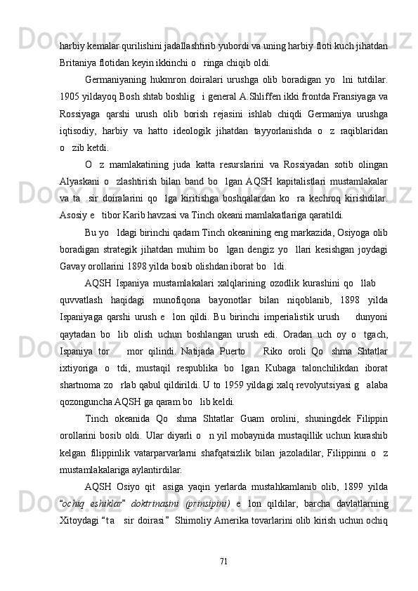 harbiy kemalar qurilishini jadallashtirib yubordi va uning harbiy floti kuch jihatdan
Britaniya flotidan keyin ikkinchi o ringa chiqib oldi.
Germaniyaning   hukmron   doiralari   urushga   olib   boradigan   yo lni   tutdilar.	

1905 yildayoq Bosh shtab boshlig i general A.Shliffen ikki frontda Fransiyaga va	

Rossiyaga   qarshi   urush   olib   borish   rejasini   ishlab   chiqdi   Germaniya   urushga
iqtisodiy,   harbiy   va   hatto   ideologik   jihatdan   tayyorlanishda   o z   raqiblaridan	

o zib ketdi.	

O z   mamlakatining   juda   katta   resurslarini   va   Rossiyadan   sotib   olingan	

Alyaskani   o zlashtirish   bilan   band   bo lgan   AQSH   kapitalistlari   mustamlakalar	
 
va   ta sir   doiralarini   qo lga   kiritishga   boshqalardan   ko ra   kechroq   kirishdilar.	
  
Asosiy e tibor Karib havzasi va Tinch okeani mamlakatlariga qaratildi.	

Bu yo ldagi birinchi qadam Tinch okeanining eng markazida, Osiyoga olib	

boradigan   strategik   jihatdan   muhim   bo lgan   dengiz   yo llari   kesishgan   joydagi	
 
Gavay orollarini 1898 yilda bosib olishdan iborat bo ldi.	

AQSH   Ispaniya   mustamlakalari   xalqlarining   ozodlik   kurashini   qo llab  	
 
quvvatlash   haqidagi   munofiqona   bayonotlar   bilan   niqoblanib,   1898   yilda
Ispaniyaga   qarshi   urush   e lon   qildi.   Bu   birinchi   imperialistik   urush     dunyoni	
 
qaytadan   bo lib   olish   uchun   boshlangan   urush   edi.   Oradan   uch   oy   o tgach,	
 
Ispaniya   tor     mor   qilindi.   Natijada   Puerto     Riko   oroli   Qo shma   Shtatlar
  
ixtiyoriga   o tdi,   mustaqil   respublika   bo lgan   Kubaga   talonchilikdan   iborat
 
shartnoma zo rlab qabul qildirildi. U to 1959 yildagi xalq revolyutsiyasi g alaba
 
qozonguncha AQSH ga qaram bo lib keldi.	

Tinch   okeanida   Qo shma   Shtatlar   Guam   orolini,   shuningdek   Filippin	

orollarini   bosib   oldi.   Ular   diyarli   o n  yil   mobaynida  mustaqillik   uchun   kurashib	

kelgan   filippinlik   vatarparvarlarni   shafqatsizlik   bilan   jazoladilar,   Filippinni   o z	

mustamlakalariga aylantirdilar.
AQSH   Osiyo   qit asiga   yaqin   yerlarda   mustahkamlanib   olib,   1899   yilda	

ochiq   eshiklar   doktrinasini   (prinsipini)	
    e lon   qildilar,   barcha   davlatlarning	
Xitoydagi  t a sir  doirasi  Shimoliy Amerika tovarlarini olib kirish uchun ochiq	
 	
71 