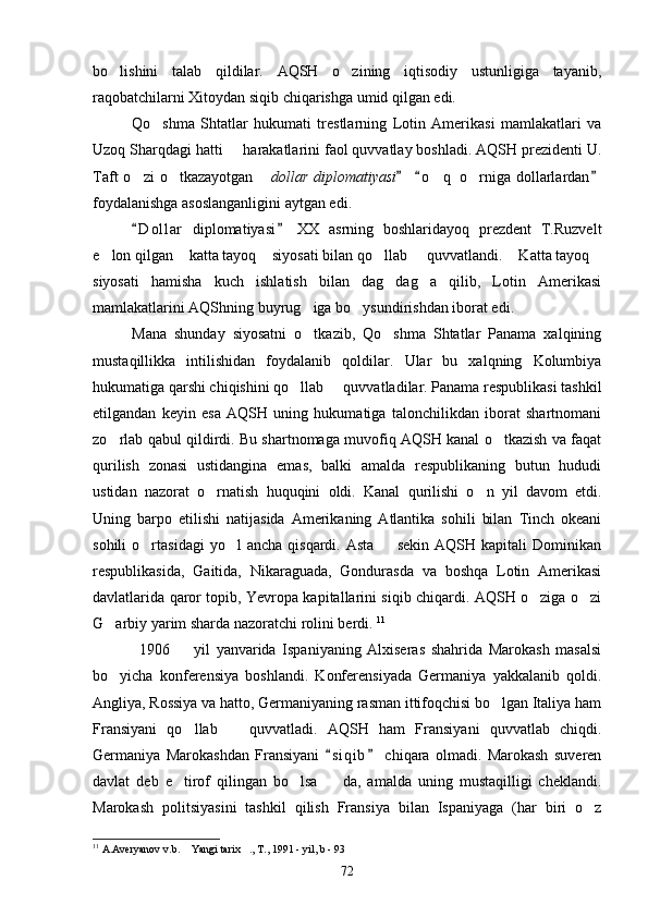 bo lishini   talab   qildilar.   AQSH   o zining   iqtisodiy   ustunligiga   tayanib, 
raqobatchilarni Xitoydan siqib chiqarishga umid qilgan edi.
Qo shma   Shtatlar   hukumati   trestlarning   Lotin   Amerikasi   mamlakatlari   va	

Uzoq Sharqdagi hatti   harakatlarini faol quvvatlay boshladi. AQSH prezidenti U.	

Taft   o zi  o tkazayotgan  	
   dollar  diplomatiyasi   o q   o rniga  dollarlardan	  	 
foydalanishga asoslanganligini aytgan edi.
D o l lar   diplomatiyasi   XX   asrning   boshlaridayoq   prezdent   T.Ruzvelt	
 
e lon qilgan  katta tayoq  siyosati bilan qo llab   quvvatlandi.  Katta tayoq	
      
siyosati   hamisha   kuch   ishlatish   bilan   dag dag a   qilib,   Lotin   Amerikasi	
 
mamlakatlarini AQShning buyrug iga bo ysundirishdan iborat edi.	
 
Mana   shunday   siyosatni   o tkazib,   Qo shma   Shtatlar   Panama   xalqining
 
mustaqillikka   intilishidan   foydalanib   qoldilar.   Ular   bu   xalqning   Kolumbiya
hukumatiga qarshi chiqishini qo llab   quvvatladilar. Panama respublikasi tashkil	
 
etilgandan   keyin   esa   AQSH   uning   hukumatiga   talonchilikdan   iborat   shartnomani
zo rlab qabul qildirdi. Bu shartnomaga muvofiq AQSH kanal o tkazish va faqat	
 
qurilish   zonasi   ustidangina   emas,   balki   amalda   respublikaning   butun   hududi
ustidan   nazorat   o rnatish   huquqini   oldi.   Kanal   qurilishi   o n   yil   davom   etdi.	
 
Uning   barpo   etilishi   natijasida   Amerikaning   Atlantika   sohili   bilan   Tinch   okeani
sohili  o rtasidagi  yo l  ancha   qisqardi.  Asta    sekin   AQSH  kapitali  Dominikan	
  
respublikasida,   Gaitida,   Nikaraguada,   Gondurasda   va   boshqa   Lotin   Amerikasi
davlatlarida qaror topib, Yevropa kapitallarini siqib chiqardi. AQSH o ziga o zi	
 
G arbiy yarim sharda nazoratchi rolini berdi. 	
 11
1906     yil   yanvarida   Ispaniyaning   Alxiseras   shahrida   Marokash   masalsi	

bo yicha   konferensiya   boshlandi.   Konferensiyada   Germaniya   yakkalanib   qoldi.	

Angliya, Rossiya va hatto, Germaniyaning rasman ittifoqchisi bo lgan Italiya ham	

Fransiyani   qo llab     quvvatladi.   AQSH   ham   Fransiyani   quvvatlab   chiqdi.	
 
Germaniya   Marokashdan   Fransiyani   s i qib   chiqara   olmadi.   Marokash   suveren	
 
davlat   deb   e tirof   qilingan   bo lsa     da,   amalda   uning   mustaqilligi   cheklandi.	
  
Marokash   politsiyasini   tashkil   qilish   Fransiya   bilan   Ispaniyaga   (har   biri   o z	

11
 A.Averyanov v.b.  Yangi tarix ., T., 1991 - yil, b - 93	
 
72 