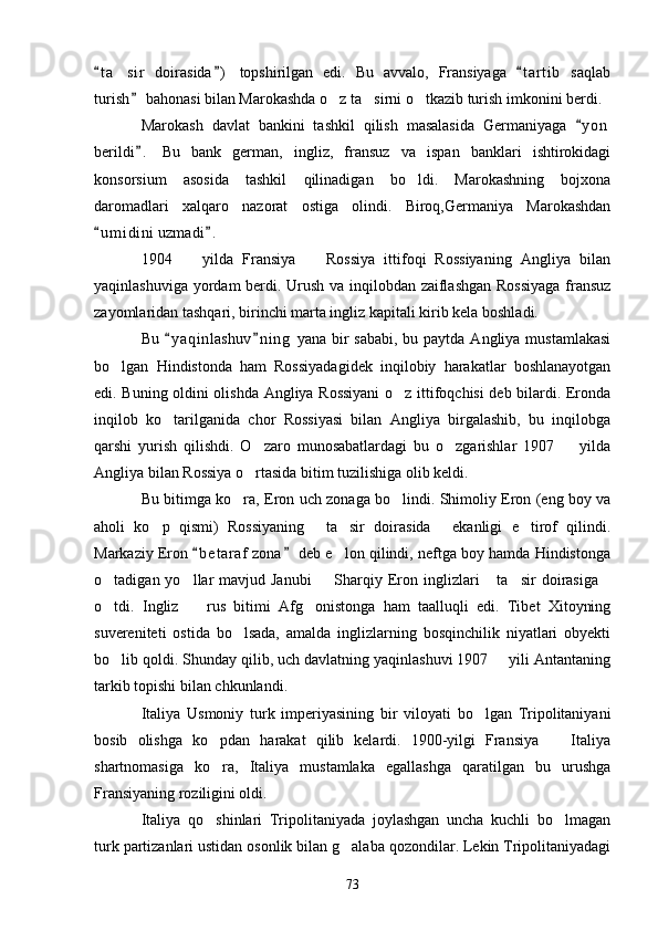 t a sir   doirasida )   topshirilgan   edi.   Bu   avvalo,   Fransiyaga   t a r tib   saqlab  	
turish  bahonasi bilan Marokashda o z ta sirni o tkazib turish imkonini berdi. 	
	  
Marokash   davlat   bankini   tashkil   qilish   masalasida   Germaniyaga   y o n	

berildi .   Bu   bank   german,   ingliz,   fransuz   va   ispan   banklari   ishtirokidagi	

konsorsium   asosida   tashkil   qilinadigan   bo ldi.   Marokashning   bojxona	

daromadlari   xalqaro   nazorat   ostiga   olindi.   Biroq,Germaniya   Marokashdan
u m i dini  uzmadi .  	
 
1904     yilda   Fransiya     Rossiya   ittifoqi   Rossiyaning   Angliya   bilan	
 
yaqinlashuviga yordam berdi. Urush va inqilobdan zaiflashgan Rossiyaga  fransuz
zayomlaridan tashqari, birinchi marta ingliz kapitali kirib kela boshladi.
Bu  y a qinlashuv n i ng  yana bir  sababi, bu paytda  Angliya mustamlakasi	
 
bo lgan   Hindistonda   ham   Rossiyadagidek   inqilobiy   harakatlar   boshlanayotgan	

edi. Buning oldini olishda Angliya Rossiyani  o z ittifoqchisi deb bilardi. Eronda	

inqilob   ko tarilganida   chor   Rossiyasi   bilan   Angliya   birgalashib,   bu   inqilobga	

qarshi   yurish   qilishdi.   O zaro   munosabatlardagi   bu   o zgarishlar   1907     yilda	
  
Angliya bilan Rossiya o rtasida bitim tuzilishiga olib keldi.

Bu bitimga ko ra, Eron uch zonaga bo lindi. Shimoliy Eron (eng boy va	
 
aholi   ko p   qismi)   Rossiyaning   ta sir   doirasida   ekanligi   e tirof   qilindi.	
    
Markaziy Eron  b e t araf  zona  deb e lon qilindi, neftga boy hamda Hindistonga	
 	
o tadigan yo llar  mavjud Janubi    Sharqiy Eron inglizlari   ta sir  doirasiga	
     
o tdi.   Ingliz     rus   bitimi   Afg onistonga   ham   taalluqli   edi.   Tibet   Xitoyning
  
suvereniteti   ostida   bo lsada,   amalda   inglizlarning   bosqinchilik   niyatlari   obyekti	

bo lib qoldi. Shunday qilib, uch davlatning yaqinlashuvi 1907   yili Antantaning	
 
tarkib topishi bilan chkunlandi. 
Italiya   Usmoniy   turk   imperiyasining   bir   viloyati   bo lgan   Tripolitaniyani	

bosib   olishga   ko pdan   harakat   qilib   kelardi.   1900-yilgi   Fransiya     Italiya	
 
shartnomasiga   ko ra,   Italiya   mustamlaka   egallashga   qaratilgan   bu   urushga

Fransiyaning roziligini oldi.
Italiya   qo shinlari   Tripolitaniyada   joylashgan   uncha   kuchli   bo lmagan
 
turk partizanlari ustidan osonlik bilan g alaba qozondilar. Lekin Tripolitaniyadagi	

73 