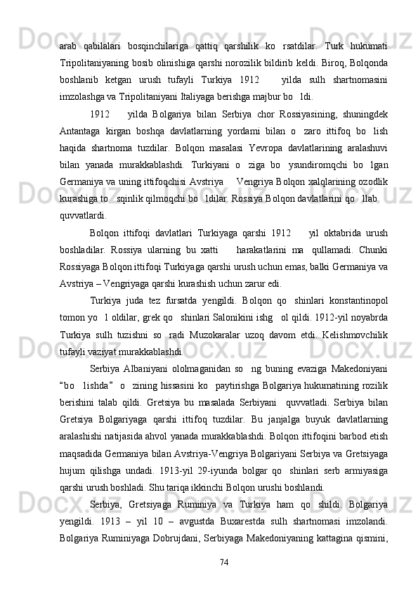arab   qabilalari   bosqinchilariga   qattiq   qarshilik   ko rsatdilar.   Turk   hukumati
Tripolitaniyaning bosib olinishiga qarshi norozilik bildirib keldi. Biroq, Bolqonda
boshlanib   ketgan   urush   tufayli   Turkiya   1912     yilda   sulh   shartnomasini	

imzolashga va Tripolitaniyani Italiyaga berishga majbur bo ldi.	

1912     yilda   Bolgariya   bilan   Serbiya   chor   Rossiyasining,   shuningdek	

Antantaga   kirgan   boshqa   davlatlarning   yordami   bilan   o zaro   ittifoq   bo lish	
 
haqida   shartnoma   tuzdilar.   Bolqon   masalasi   Yevropa   davlatlarining   aralashuvi
bilan   yanada   murakkablashdi.   Turkiyani   o ziga   bo ysundiromqchi   bo lgan	
  
Germaniya va uning ittifoqchisi Avstriya   Vengriya Bolqon xalqlarining ozodlik	

kurashiga to sqinlik qilmoqchi bo ldilar. Rossiya Bolqon davlatlarini qo llab 	
   
quvvatlardi.
Bolqon   ittifoqi   davlatlari   Turkiyaga   qarshi   1912     yil   oktabrida   urush	

boshladilar.   Rossiya   ularning   bu   xatti     harakatlarini   ma qullamadi.   Chunki	
 
Rossiyaga Bolqon ittifoqi Turkiyaga qarshi urush uchun emas, balki Germaniya va
Avstriya – Vengriyaga qarshi kurashish uchun zarur edi.
Turkiya   juda   tez   fursatda   yengildi.   Bolqon   qo shinlari   konstantinopol	

tomon yo l oldilar, grek qo shinlari Salonikini ishg ol qildi. 1912-yil noyabrda	
  
Turkiya   sulh   tuzishni   so radi   Muzokaralar   uzoq   davom   etdi.   Kelishmovchilik	

tufayli vaziyat murakkablashdi.
Serbiya   Albaniyani   ololmaganidan   so ng   buning   evaziga   Makedoniyani	

b o lishda  o zining hissasini  ko paytirishga Bolgariya hukumatining rozilik	
 	  
berishini   talab   qildi.   Gretsiya   bu   masalada   Serbiyani     quvvatladi.   Serbiya   bilan
Gretsiya   Bolgariyaga   qarshi   ittifoq   tuzdilar.   Bu   janjalga   buyuk   davlatlarning
aralashishi natijasida ahvol yanada murakkablashdi. Bolqon ittifoqini barbod etish
maqsadida Germaniya bilan Avstriya-Vengriya Bolgariyani Serbiya va Gretsiyaga
hujum   qilishga   undadi.   1913-yil   29-iyunda   bolgar   qo shinlari   serb   armiyasiga	

qarshi urush boshladi. Shu tariqa ikkinchi Bolqon urushi boshlandi.
Serbiya,   Gretsiyaga   Ruminiya   va   Turkiya   ham   qo shildi.   Bolgariya	

yengildi.   1913   –   yil   10   –   avgustda   Buxarestda   sulh   shartnomasi   imzolandi.
Bolgariya Ruminiyaga Dobrujdani, Serbiyaga Makedoniyaning kattagina qismini,
74 
