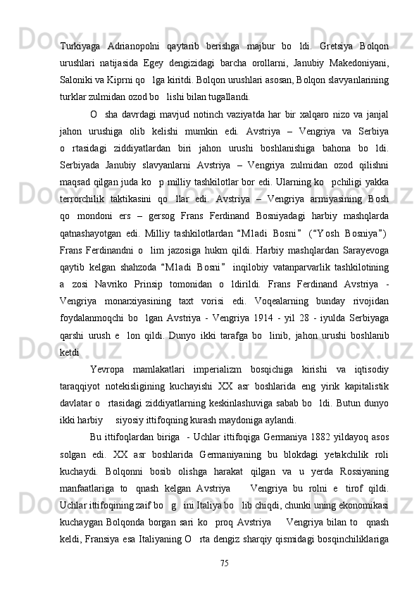 Turkiyaga   Adrianopolni   qaytarib   berishga   majbur   bo ldi.   Gretsiya   Bolqon
urushlari   natijasida   Egey   dengizidagi   barcha   orollarni,   Janubiy   Makedoniyani,
Saloniki va Kiprni qo lga kiritdi. Bolqon urushlari asosan, Bolqon slavyanlarining	

turklar zulmidan ozod bo lishi bilan tugallandi.	

O sha   davrdagi   mavjud   notinch   vaziyatda   har   bir   xalqaro   nizo   va   janjal	

jahon   urushiga   olib   kelishi   mumkin   edi.   Avstriya   –   Vengriya   va   Serbiya
o rtasidagi   ziddiyatlardan   biri   jahon   urushi   boshlanishiga   bahona   bo ldi.	
 
Serbiyada   Janubiy   slavyanlarni   Avstriya   –   Vengriya   zulmidan   ozod   qilishni
maqsad qilgan juda ko p milliy tashkilotlar bor edi. Ularning ko pchiligi yakka	
 
terrorchilik   taktikasini   qo llar   edi.   Avstriya   –   Vengriya   armiyasining   Bosh	

qo mondoni   ers   –   gersog   Frans   Ferdinand   Bosniyadagi   harbiy   mashqlarda	

qatnashayotgan   edi.   Milliy   tashkilotlardan   M l adi   Bosni   ( Y osh   Bosniya )	
   
Frans   Ferdinandni   o lim   jazosiga   hukm   qildi.   Harbiy   mashqlardan   Sarayevoga	

qaytib   kelgan   shahzoda   M l adi   Bosni   inqilobiy   vatanparvarlik   tashkilotining	
 
a zosi   Navriko   Prinsip   tomonidan   o ldirildi.   Frans   Ferdinand   Avstriya   -	
 
Vengriya   monarxiyasining   taxt   vorisi   edi.   Voqealarning   bunday   rivojidan
foydalanmoqchi   bo lgan   Avstriya   -   Vengriya   1914   -   yil   28   -   iyulda   Serbiyaga	

qarshi   urush   e lon   qildi.   Dunyo   ikki   tarafga   bo linib,  	
  jahon   urushi   boshlanib
ketdi 
Yevropa   mamlakatlari   imperializm   bosqichiga   kirishi   va   iqtisodiy
taraqqiyot   notekisligining   kuchayishi   XX   asr   boshlarida   eng   yirik   kapitalistik
davlatar   o rtasidagi   ziddiyatlarning   keskinlashuviga   sabab   bo ldi.   Butun   dunyo	
 
ikki harbiy   siyosiy ittifoqning kurash maydoniga aylandi.

Bu  ittifoqlardan biriga    -  Uchlar  ittifoqiga Germaniya  1882 yildayoq  asos
solgan   edi.   XX   asr   boshlarida   Germaniyaning   bu   blokdagi   yetakchilik   roli
kuchaydi.   Bolqonni   bosib   olishga   harakat   qilgan   va   u   yerda   Rossiyaning
manfaatlariga   to qnash   kelgan   Avstriya     Vengriya   bu   rolni   e tirof   qildi.	
  
Uchlar ittifoqining zaif bo g ini Italiya bo lib chiqdi, chunki uning ekonomikasi	
  
kuchaygan   Bolqonda   borgan   sari   ko proq   Avstriya     Vengriya   bilan   to qnash	
  
keldi, Fransiya esa Italiyaning O rta dengiz sharqiy qismidagi  bosqinchiliklariga	

75 