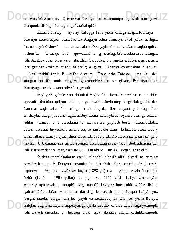 e tiroz   bildirmas   edi.   Germaniya   Turkiyani   o z   tomoniga   og dirib   olishga   va  
Bolqonda ittifoqchilar topishga harakat qildi.
Ikkinchi   harbiy     siyosiy   ittifoqqa   1893   yilda   kuchga   kirgan   Fransiya  	
 
Rossiya   konvensiyasi   bilan   hamda   Angliya   bilan   Fransiya   1904   yilda   erishgan
s a m imiy  kelishuv    ta sir doiralarini kengaytirish hamda ularni saqlab qolish	
 	 
uchun bir   birini qo llab   quvvatlash to g risidagi bitim bilan asos solingan	
    
edi. Angliya bilan Rossiya o rtasidagi Osiyodagi bir qancha ziddiyalarga barham	

berilganidan keyin bu ittifoq 1907 yilgi Angliya   Rossiya konvensiyasi bilan uzil	

  kesil   tashkil   topdi.   Bu   ittifoq   Antanta   Fransuzcha   Entente     rozilik   deb	
   
atalgan   bo lib,   unda   Angliya   gegemonlikni   da vo   qilgan,   Fransiya   bilan	
 
Rossiyaga zarbdor kuch rolini bergan edi.
Angliyaning   hukmron   doiralari   ingliz   floti   kemalar   soni   va   o t   ochish	

quvvati   jihatidan   qolgan   ikki   g oyat   kuchli   davlatning   birgalikdagi   flotidan	

hamma   vaqt   ustun   bo lishiga   harakat   qilib,   Germaniyaning   harbiy   floti	

kuchaytirilishiga javoban ingliz harbiy flotini kuchaytirish rejasini amalga oshirar
edilar.   Fransiya   o z   qurollarini   to xtovsiz   ko paytirib   bordi.   Talonchilikdan	
  
iborat   urushni   tayyorlash   uchun   burjua   partiyalarining     hukmron   bloki   milliy
manfaatlarni himoya qilish shiorlari ostida 1913 yilda R.Puankareni prezident qilib
sayladi. U Germaniyaga qarshi revansh urushining asosiy targ ibotchilaridan biri	

edi. Bu prezident o z siyosati uchun  Puankare   urush  degan laqab oldi.	
   
Kuchsiz   mamlakatlarga   qarshi   talonchilik   bosib   olish   diyarli   to xtovsiz	

yuz   berib   turar   edi.   Dunyoni   qaytadan   bo lib   olish   uchun   urushlar   chiqib   turdi:	

Ispaniya     Amerika   urushidan   keyin   (1898   yil)   rus     yapon   urushi   boshlanib	
 
ketdi   (1904     1905   yillar),   so ngra   esa   1911   yilda   Italiya   Usmoniylar	
 
imperiyasiga  urush e lon qilib, unga qarashli  Liviyani  bosib oldi. Uchlar  ittifoqi	

qatnashchilari   bilan   Antanta   o rtasidagi   Marokash   bilan   Bolqon   tufayli   yuz	

bergan   nizolar   borgan   sari   ko paydi   va   keskinroq   tus   oldi.   Bu   yerda   Bolqon

xalqlarining Usmoniylar imperiyasiga qarshi ozodlik kurashi nihoyasiga yetmoqda
edi.   Buyuk   davlatlar   o rtasidagi   urush   faqat   shuning   uchun   kechiktirilmoqda	

76 