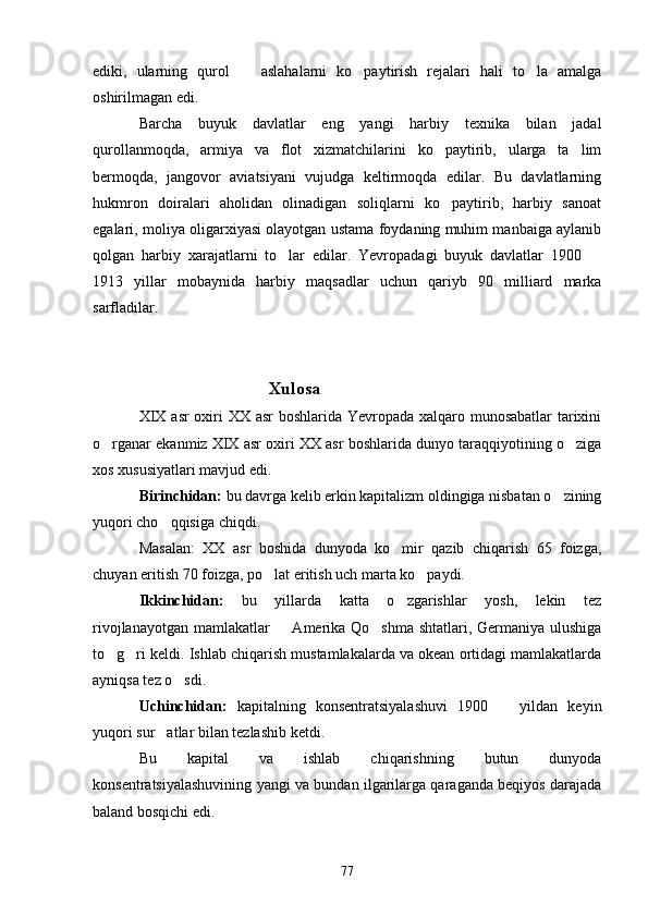 ediki,   ularning   qurol     aslahalarni   ko paytirish   rejalari   hali   to la   amalga  
oshirilmagan edi.
Barcha   buyuk   davlatlar   eng   yangi   harbiy   texnika   bilan   jadal
qurollanmoqda,   armiya   va   flot   xizmatchilarini   ko paytirib,   ularga   ta lim	
 
bermoqda,   jangovor   aviatsiyani   vujudga   keltirmoqda   edilar.   Bu   davlatlarning
hukmron   doiralari   aholidan   olinadigan   soliqlarni   ko paytirib,   harbiy   sanoat

egalari, moliya oligarxiyasi olayotgan ustama foydaning muhim manbaiga aylanib
qolgan   harbiy   xarajatlarni   to lar   edilar.   Yevropadagi   buyuk   davlatlar   1900  	
 
1913   yillar   mobaynida   harbiy   maqsadlar   uchun   qariyb   90   milliard   marka
sarfladilar.
Xulosa
XIX asr oxiri  XX asr  boshlarida Yevropada xalqaro munosabatlar  tarixini
o rganar ekanmiz XIX asr oxiri XX asr boshlarida dunyo taraqqiyotining o ziga	
 
xos xususiyatlari mavjud edi.
Birinchidan:  bu davrga kelib erkin kapitalizm oldingiga nisbatan o zining	

yuqori cho qqisiga chiqdi. 	

Masalan:   XX   asr   boshida   dunyoda   ko mir   qazib   chiqarish   65   foizga,	

chuyan eritish 70 foizga, po lat eritish uch marta ko paydi.	
 
Ikkinchidan:   bu   yillarda   katta   o zgarishlar   yosh,   lekin   tez	

rivojlanayotgan mamlakatlar    Amerika Qo shma shtatlari, Germaniya ulushiga	
 
to g ri keldi. Ishlab chiqarish mustamlakalarda va okean ortidagi mamlakatlarda	
 
ayniqsa tez o sdi.	

Uchinchidan:   kapitalning   konsentratsiyalashuvi   1900     yildan   keyin	

yuqori sur atlar bilan tezlashib ketdi.	

Bu   kapital   va   ishlab   chiqarishning   butun   dunyoda
konsentratsiyalashuvining yangi va bundan ilgarilarga qaraganda beqiyos darajada
baland bosqichi edi.
77 