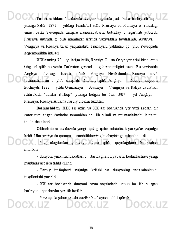 To rtinchidan:   bu   davrda   dunyo   miqyosida   juda   katta   harbiy   ittifoqlar
yuzaga   keldi.   1871     yildagi   Frankfurt   sulhi   Prussiya   va   Fransiya   o rtasidagi	
 
emas,   balki   Yevropada   xalqaro   munosabatlarni   butunlay   o zgartirib   yubordi.	

Prussiya   urushda   g olib   mamlakat   sifatida   vaziyatdan   foydalanib,   Avstriya  	
 
Vengriya   va   Rossiya   bilan   yaqinlashib,   Fransiyani   yakkalab   qo yib,   Yevropada	

gegemonlikka intiladi.
XIX asrning 70   yillariga kelib, Rossiya O rta Osiyo yerlarini birin ketin	
 
ishg ol   qilib   bu   yerda   Turkiston   general     gubernatorligini   tuzdi.   Bu   vaziyatda	
 
Angliya   talvasaga   tushib   qoladi.   Angliya   Hindistonda   Rossiya   xavfi
tushunchalarini   o ylab   chiqardi.   Shunday   qilib   Angliya     Rossiya   raqobati	
 
kuchaydi.   1882     yilda   Germaniya     Avstriya     Vengriya   va   Italiya   davlatlari
  
ishtirokida   u c hlar   ittifoqi   yuzaga   kelgan   bo lsa,   1907     yil   Angliya  	
 	  
Fransiya, Rossiya Antanta harbiy blokini tuzdilar. 
Beshinchidan:   XIX   asr   oxiri   va   XX   asr   boshlarida   yer   yuzi   asosan   bir
qator   rivojlangan   davlatlar   tomonidan   bo lib   olindi   va   mustamlakachilik   tizimi	

to la shakllandi.	

Oltinchidan:   bu davrda yangi  tipdagi  qator  sotsialistik  partiyalar  vujudga
keldi. Ular jamiyatda qarama   qarshiliklarning kuchayishiga sabab bo ldi. 	
 
- Yuqoridagilardan   yakuniy   xulosa   qilib,   quyidagilarni   ko rsatish	

mumkin:
- dunyoni yirik mamlakatlari o rtasidagi ziddiyatlarni keskinlashuvi yangi	

manbalar asosida tahlil qilindi.
- Harbiy   ittifoqlarni   vujudga   kelishi   va   dunyoning   taqsimlanishini
tugallanishi yoritildi.
- XX   asr   boshlarida   dunyoni   qayta   taqsimlash   uchun   bo lib   o tgan	
 
harbiy to qnashuvlar yoritib berildi.	

- Yevropada jahon urushi xavfini kuchayishi tahlil qilindi.
78 