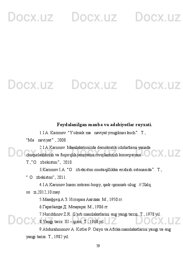Foydalanilgan manba va adabiyotlar ruyxati.
1. I.A. Karimov.  Y u ksak  ma naviyat yengilmas kuch .  T.,  	
M a naviyat	
 	 ,  2008 .
2. I.A.Karimov. Mamlakatimizda demokratik islohatlarni yanada 
chuqurlashtirish va fuqorqlik jamiyatini rivojlantirish konsepsiyasi.-
T., O zbekiston ,  2010.
 	
3. Karimov I.A.  O zbekiston mustaqillikka erishish ostonasida .  T., 	
 	
 O zbekiston	
 ” ,  2011.
4. I.A.Karimov.Inaon xotirasi-boqiy, qadr-qimmati-ulug // Xalq 	

so zi,2012,10 may.	

5. Манфред А.З. История Англии. М., 1950 гг.
6. Гарибалди Д. Мемуари. М., 1986 гг.
7. Nuriddinov Z.R. G‘arb mamlakatlarini eng yangi tarixi. T., 1978 yil.
8. Yangi tarix. III – qism. T., 1968 yil.
9. Abdurahmonov A. Kotler P. Osiyo va Afrika mamlakatlarini yangi va eng 
yangi tarixi. T., 1982 yil.
79 