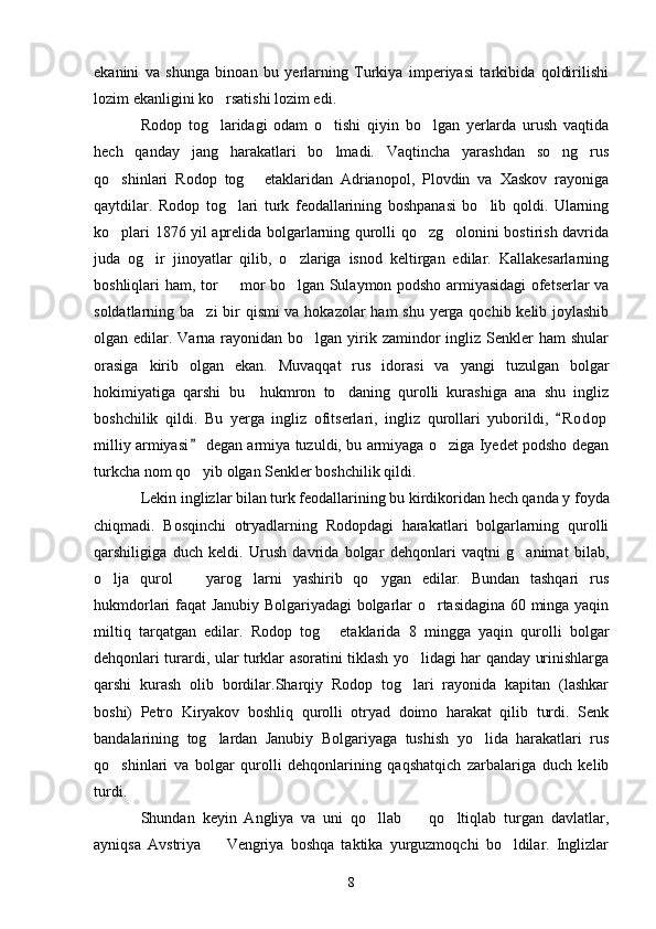 ekanini   va   shunga   binoan   bu   yerlarning   Turkiya   imperiyasi   tarkibida   qoldirilishi
lozim ekanligini ko rsatishi lozim edi. 
Rodop   tog laridagi   odam   o tishi   qiyin   bo lgan   yerlarda   urush   vaqtida
  
hech   qanday   jang   harakatlari   bo lmadi.   Vaqtincha   yarashdan   so ng   rus	
 
qo shinlari   Rodop   tog   etaklaridan   Adrianopol,   Plovdin   va   Xaskov   rayoniga	
 
qaytdilar.   Rodop   tog lari   turk   feodallarining   boshpanasi   bo lib   qoldi.   Ularning	
 
ko plari 1876 yil aprelida bolgarlarning qurolli qo zg olonini bostirish davrida	
  
juda   og ir   jinoyatlar   qilib,   o zlariga   isnod   keltirgan   edilar.   Kallakesarlarning	
 
boshliqlari ham, tor   mor bo lgan Sulaymon podsho armiyasidagi ofetserlar va	
 
soldatlarning ba zi  bir qismi va hokazolar  ham  shu yerga qochib kelib joylashib	

olgan edilar. Varna  rayonidan bo lgan  yirik zamindor  ingliz  Senkler  ham  shular	

orasiga   kirib   olgan   ekan.   Muvaqqat   rus   idorasi   va   yangi   tuzulgan   bolgar
hokimiyatiga   qarshi   bu     hukmron   to daning   qurolli   kurashiga   ana   shu   ingliz	

boshchilik   qildi.   Bu   yerga   ingliz   ofitserlari,   ingliz   qurollari   yuborildi,   R o d op	

milliy armiyasi  degan armiya tuzuldi, bu armiyaga o ziga Iyedet podsho degan	
	
turkcha nom qo yib olgan Senkler boshchilik qildi. 	

Lekin inglizlar bilan turk feodallarining bu kirdikoridan hech qanda y foyda
chiqmadi.   Bosqinchi   otryadlarning   Rodopdagi   harakatlari   bolgarlarning   qurolli
qarshiligiga   duch   keldi.   Urush   davrida   bolgar   dehqonlari   vaqtni   g animat   bilab,	

o lja   qurol     yarog larni   yashirib   qo ygan   edilar.   Bundan   tashqari   rus	
   
hukmdorlari faqat Janubiy Bolgariyadagi bolgarlar o rtasidagina 60 minga yaqin	

miltiq   tarqatgan   edilar.   Rodop   tog   etaklarida   8   mingga   yaqin   qurolli   bolgar	

dehqonlari turardi, ular turklar asoratini tiklash yo lidagi har qanday urinishlarga	

qarshi   kurash   olib   bordilar.Sharqiy   Rodop   tog lari   rayonida   kapitan   (lashkar

boshi)   Petro   Kiryakov   boshliq   qurolli   otryad   doimo   harakat   qilib   turdi.   Senk
bandalarining   tog lardan   Janubiy   Bolgariyaga   tushish   yo lida   harakatlari   rus	
 
qo shinlari   va   bolgar   qurolli   dehqonlarining   qaqshatqich   zarbalariga   duch   kelib	

turdi. 
Shundan   keyin   Angliya   va   uni   qo llab     qo ltiqlab   turgan   davlatlar,	
  
ayniqsa   Avstriya     Vengriya   boshqa   taktika   yurguzmoqchi   bo ldilar.   Inglizlar	
 
8 