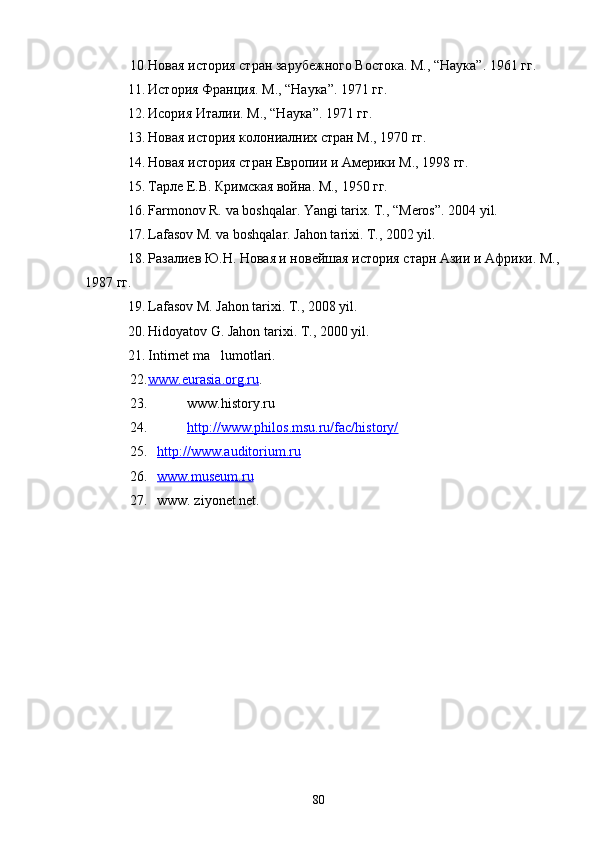 10. Новая история стран зарубежного Востока. М., “Наука”. 1961 гг.
11. История Франция. М., “Наука”. 1971 гг.
12. Исория Италии. М., “Наука”. 1971 гг.
13. Новая история колониалних стран М., 1970 гг.
14. Новая история стран Европии и Америки М., 1998 гг.
15. Тарле Е.В. Кримская война. М., 1950 гг.
16. Farmonov R. va boshqalar. Yangi tarix. T., “Meros”. 2004 yil.
17. Lafasov M. va boshqalar. Jahon tarixi. T., 2002 yil.
18. Разалиев Ю.Н. Новая и новейшая история старн Азии и Африки. М.,
1987 гг.
19. Lafasov M. Jahon tarixi. T., 2008 yil.
20. Hidoyatov G. Jahon tarixi. T., 2000 yil.
21. Intirnet ma lumotlari.
22. www.eurasia.org.ru    .
23. www.history.ru
24. http://www.philos.msu.ru/fac/history/   
25. http://www.auditorium.ru   
26. www.museum.ru   
27. www. ziyonet.net.
80 
