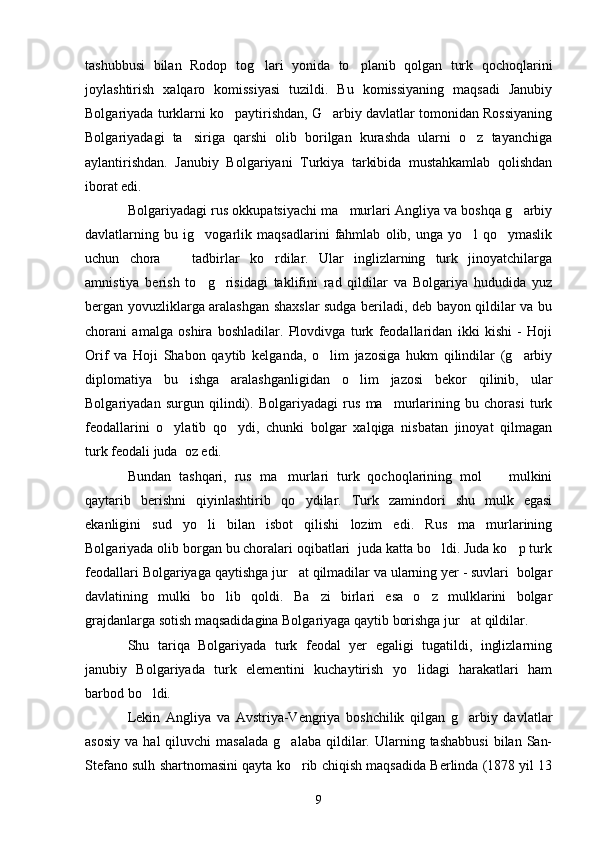 tashubbusi   bilan   Rodop   tog lari   yonida   to planib   qolgan   turk   qochoqlarini 
joylashtirish   xalqaro   komissiyasi   tuzildi.   Bu   komissiyaning   maqsadi   Janubiy
Bolgariyada turklarni ko paytirishdan, G arbiy davlatlar tomonidan Rossiyaning	
 
Bolgariyadagi   ta siriga   qarshi   olib   borilgan   kurashda   ularni   o z   tayanchiga	
 
aylantirishdan.   Janubiy   Bolgariyani   Turkiya   tarkibida   mustahkamlab   qolishdan
iborat edi. 
Bolgariyadagi rus okkupatsiyachi ma murlari Angliya va boshqa g arbiy	
 
davlatlarning   bu   ig vogarlik   maqsadlarini   fahmlab   olib,   unga   yo l   qo ymaslik	
  
uchun   chora     tadbirlar   ko rdilar.   Ular   inglizlarning   turk   jinoyatchilarga	
 
amnistiya   berish   to g risidagi   taklifini   rad   qildilar   va   Bolgariya   hududida   yuz	
 
bergan yovuzliklarga aralashgan shaxslar sudga beriladi, deb bayon qildilar va bu
chorani   amalga   oshira   boshladilar.   Plovdivga   turk   feodallaridan   ikki   kishi   -   Hoji
Orif   va   Hoji   Shabon   qaytib   kelganda,   o lim   jazosiga   hukm   qilindilar   (g arbiy	
 
diplomatiya   bu   ishga   aralashganligidan   o lim   jazosi   bekor   qilinib,   ular	

Bolgariyadan   surgun   qilindi).   Bolgariyadagi   rus   ma murlarining   bu   chorasi   turk	

feodallarini   o ylatib   qo ydi,   chunki   bolgar   xalqiga   nisbatan   jinoyat   qilmagan	
 
turk feodali juda  oz edi.
Bundan   tashqari,   rus   ma murlari   turk   qochoqlarining   mol     mulkini	
 
qaytarib   berishni   qiyinlashtirib   qo ydilar.   Turk   zamindori   shu   mulk   egasi	

ekanligini   sud   yo li   bilan   isbot   qilishi   lozim   edi.   Rus   ma murlarining	
 
Bolgariyada olib borgan bu choralari oqibatlari  juda katta bo ldi. Juda ko p turk	
 
feodallari Bolgariyaga qaytishga jur at qilmadilar va ularning yer - suvlari  bolgar	

davlatining   mulki   bo lib   qoldi.   Ba zi   birlari   esa   o z   mulklarini   bolgar	
  
grajdanlarga sotish maqsadidagina Bolgariyaga qaytib borishga jur at qildilar.	

Shu   tariqa   Bolgariyada   turk   feodal   yer   egaligi   tugatildi,   inglizlarning
janubiy   Bolgariyada   turk   elementini   kuchaytirish   yo lidagi   harakatlari   ham	

barbod bo ldi.	

Lekin   Angliya   va   Avstriya-Vengriya   boshchilik   qilgan   g arbiy   davlatlar	

asosiy   va  hal  qiluvchi  masalada  g alaba  qildilar.  Ularning  tashabbusi   bilan  San-	

Stefano sulh shartnomasini qayta ko rib chiqish maqsadida Berlinda (1878 yil 13	

9 