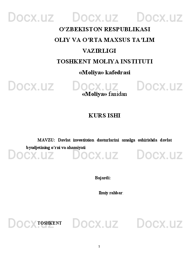 O’ZBEKISTON RESPUBLIKASI
OLIY VA O’RTA MAXSUS TA’LIM
VAZIRLIGI
TOSHKENT MOLIYA INSTITUTI
«Moliya» kafedrasi
«Moliya»  fanidan
KURS ISHI
MAVZU:   Davlat   investitsion   dasturlarini   amalga   oshirishda   davlat
byudjetining o’rni va ahamiyati
                                                     Bajardi: 
 
                                                         Ilmiy rahbar : 
TOSHKENT 
1 