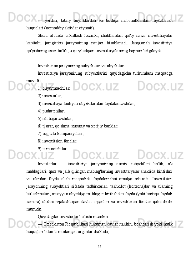 —   yerdan,   tabiiy   boyliklardan   va   boshqa   mol-mulklardan   foydalanish
huquqlari (nomoddiy aktivlar qiymati).
Shuni   aloliida   ta'kidlash   lozimki,   shakllaridan   qat'iy   nazar   investitsiyalar
kapitalni   jamg'arish   jarayonining   natijasi   hisoblanadi.   Jamg'arish   investitsiya
qo'yishning asosi bo'lib, u qo'yiladigan investitsiyalarning hajmini belgilaydi.
Investitsion jarayonning subyektlari va obyektlari
Investitsiya   jarayonining   subyektlarini   quyidagicha   turkumlash   maqsadga
muvofiq:
1) buyurtmachilar;
2) investorlar;
3) investitsiya faoliyati obyektlaridan foydalanuvchilar;
4) pudratchilar;
5) ish bajaruvchilar;
6) tijorat, qo'shma, xususiy va xorijiy banklar;
7) sug'urta kompaniyalari;
8) investitsion fondlar;
9) ta'minotchilar.
Investorlar   —   investitsiya   jarayonining   asosiy   subyektlari   bo'lib,   o'z
mablag'lari, qarz va jalb qilingan mablag'larning investitsiyalar  shaklida  kiritishni
va   ulardan   foyda   olish   maqsadida   foydalanishni   amalga   oshiradi.   Investitsion
jarayonning   subyektlari   sifatida   tadbirkorlar,   tashkilot   (korxona)lar   va   ularning
birlashmalari, muayyan obyektga mablagiar kiritishdan foyda (yoki boshqa foydali
samara)   olishni   rejalashtirgan   davlat   organlari   va   investitsion   fondlar   qatnashishi
mumkin.
Quyidagilar investorlar bo'lishi mumkin:
— O'zbekiston Respublikasi hukumati davlat mulkini boshqarish yoki mulk
huquqlari bilan ta'minlangan organlar shaklida;
11
