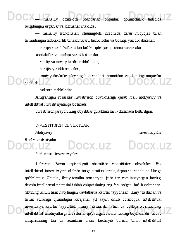 —   mahalliy   o'zini-o'zi   boshqarish   organlari   qommchilik   tartibida
belgilangan organlar va xizmatlar shaklida;
—   mahalliy   korxonalar,   shuningdek,   nizomida   zarur   huquqlar   bilan
ta'minlangan tadbirkorlik birlashmalari, tashkilotlar va boshqa yuridik shaxslar;
— xorijiy mamlakatlar bilan tashkil qilingan qo'shma korxonalar,
tashkilotlar va boshqa yuridik shaxslar;
— milliy va xorijiy kredit tashkilotlari;
— xorijiy yuridik shaxslar;
—   xorijiy   davlatlar   ularning   hukumatlari   tomonidan   vakil   qilinganorganlar
shaklida;
— xalqaro tashkilotlar.
Jamg'arilgan   resurslar   investitsion   obyektlariga   qarab   real,   moliyaviy   va
intellektual investitsiyalarga bo'linadi.
Investitsion jarayonining obyektlar guruhlanishi 1-chizmada keltirilgan.
INVESTITSION OBYEKTLAR
Moliyaviy   investitsiyalar
Real investitsiyalar
Intellektual investitsiyalar
1-chizma.   Bozor   iqtisodiyoti   sharoitida   investitsion   obyektlari   Biz
intellektual   investitsiyani   alohida   turga   ajratish   kerak,   degan   iqtisodchilar   fikriga
qo'shilamiz.   Chunki,   ilmiy-texnika   taraqqiyoti   juda   tez   rivojianayotgan   hozirgi
davrda intellectual potensial ishlab chiqarishning eng faol bo'g'ini bo'lib qolmoqda.
Shuning uchun ham rivojlangan davlatlarda kadrlar tayyorlash, ilmiy tekshirish va
ta'lim   sohasiga   qilinadigan   xarajatlar   yil   sayin   oshib   bormoqda.   Intellektual
investitsiya   kadrlar   tayyorlash,   ilmiy   tekshirish,   ta'lim   va   boshqa   ko'rinishdagi
intellektual salohiyatlarga investorlar qo'yadigan barcha turdagi boyliklardir. Ishlab
chiqarishning   fan   va   texnikani   ta'siri   kuchayib   borishi   bilan   intellektual
12