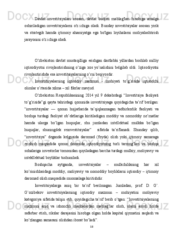 Davlat   investitsiyalari   asosan,   davlat   budjeti   mablag'lari   hisobiga   amalga
oshiriladigan investitsiyalarni o'z ichiga oladi. Bunday investitsiyalar  asosan yirik
va   strategik   hamda   ijtimoiy   ahamiyatga   ega   bo'lgan   loyihalarni   moliyalashtirish
jarayonini o'z ichiga oladi.
O’zbekiston   davlat   mustaqilliga   erishgan   dastlabki   yillardan   boshlab   milliy
iqtisodiyotni   rivojlantirishning   o’ziga   xos   yo’nalishini   belgilab   oldi.   Iqtisodiyotni
rivojlantirishda esa investitsiyalarning o’rni beqiyosdir.
Investitsiyalarning   iqtisodiy   mazmun   -   mohiyati   to’g’risida   iqtisodchi
olimlar o’rtasida xilma – xil fikrlar mavjud. 
O’zbekiston   Respublikasining   2014   yil   9   dekabrdagi   “Investitsiya   faoliyati
to’g’risida”gi  qayta tahrirdagi qonunida investitsiyaga quyidagicha ta’rif berilgan:
“investitsiyalar   —   qonun   hujjatlarida   ta’qiqlanmagan   tadbirkorlik   faoliyati   va
boshqa   turdagi   faoliyat   ob’ektlariga   kiritiladigan   moddiy   va   nomoddiy   ne’matlar
hamda   ularga   bo’lgan   huquqlar,   shu   jumladan   intellektual   mulkka   bo’lgan
huquqlar,   shuningdek   reinvestitsiyalar”     sifatida   ta’riflanadi.   Shunday   qilib,
“investitsiya”   deganda   kelgusida   daromad   (foyda)   olish   yoki   ijtimoiy   samaraga
erishish   maqsadida   qonun   doirasida   iqtisodiyotning   turli   tarmog’lari   va   boshqa
sohalariga investorlar tomonidan quyiladagan barcha turdagi mulkiy, moliyaviy va
intekllektual boyliklar tushuniladi.
Boshqacha   aytganda,   investitsiyalar   –   mulkchilikning   har   xil
ko’rinishlaridagi  moddiy,  moliyaviy va  nomoddiy boyliklarni  iqtisodiy  – ijtimoiy
daromad olish maqsadida muomalaga kiritishdir.
Investitsiyalarga   aniq   bir   ta’rif   berilmagan.   Jumladan,   prof.   D.   G’.
G’ozibekov   investitsiyalarning   iqtisodiy   mazmun   –   mohiyatini   moliyaviy
kategoriya sifatida talqin etib, quyidagicha ta’rif berib o’tgan: “Investitsiyalarning
mazmuni   aniq   va   ishonchli   manbalardan   mablag’lar   olish,   ularni   asosli   holda
safarbar   etish,   rikslar   darajasini   hisobga   olgan   holda  kapital   qiymatini   saqlash   va
ko’zlangan samarani olishdan iborat bo’ladi”. 
18