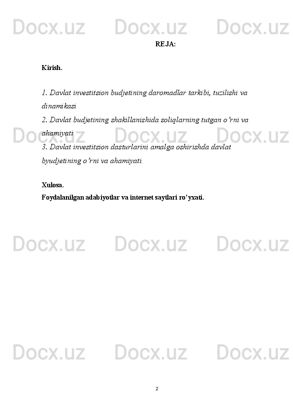 REJA :
Kirish. 
1 . Davlat investitsion budjetining daromadlar tarkibi, tuzilishi va 
dinamikasi
2. Davlat budjetining shakillanishida soliqlarning tutgan o’rni va 
ahamiyati
3. Davlat investitsion dasturlarini amalga oshirishda davlat 
byudjetining o’rni va ahamiyati .
Xulosa.
Foydalanilgan adabiyotlar va internet saytlari ro’yxati.
                                                  
2