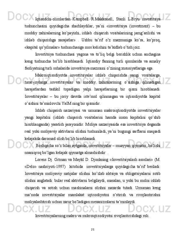 Iqtisodchi-olimlardan   Kempbell   R.Makkonell,   Stanli   L.Bryu   investitsiya
tushunchasini   quyidagicha   sharhlaydilar,   ya’ni   «investitsiya   (investment)   –   bu
moddiy   zahiralarning   ko’payishi,   ishlab   chiqarish   vositalarining   jamg’arilishi   va
ishlab   chiqarishga   xarajatlar»   .   Ushbu   ta’rif   o’z   mazmuniga   ko’ra,   ko’proq,
«kapital qo’yilmalar» tushunchasiga mos kelishini ta’kidlab o’tish joiz.  
Investitsiya   tushunchasi   yagona   va   to’liq   belgi   berishlik   uchun   anchagina
keng   tushuncha   bo’lib   hisoblanadi.   Iqtisodiy   fanning   turli   qismlarida   va   amaliy
faoliyatning turli sohalarida investitsiya mazmuni o’zining xususiyatlariga ega. 
Makroiqtisodiyotda   investitsiyalar   ishlab   chiqarishda   yangi   vositalarga,
turar-joylarga   investitsiyalar   va   moddiy   zahiralarining   o’sishiga   qilinadigan
harajatlardan   tashkil   topadigan   yalpi   harajatlarning   bir   qismi   hisoblanadi.
Investitsiyalar   –   bu   joriy   davrda   iste’mol   qilinmagan   va   iqtisodiyotda   kapital
o’sishini ta’minlovchi YaIM ning bir qismidir. 
Ishlab   chiqarish   nazariyasi   va   umuman   makroiqtisodiyotda   investitsiyalar
yangi   kapitalni   (ishlab   chiqarish   vositalarini   hamda   inson   kapitalini   qo’shib
hisoblanganda)  yaratish jarayonidir. Moliya nazariyasida esa  investitsiya deganda
real yoki moliyaviy aktivlarni olishni tushuniladi, ya’ni bugungi sarflarni maqsadi
kelajakda daromad olish bo’lib hisoblanadi. 
 Boshqacha so’z bilan aytganda, investitsiyalar – muayyan qiymatni, bo’lishi
noaniqroq bo’lgan kelajak qiymatga almashishdir  .
Lorens   Dj.   Gitman   va   Maykl   D.   Djonkning   «Investitsiyalash   asoslari»   (M.
«Delo»   nashriyoti-1997)     kitobida     investitsiyalarga   quyidagicha   ta’rif   beriladi:
Investitsiya   moliyaviy   natijalar   olishni   ko’zlab   aktsiya   va   obligatsiyalarni   sotib
olishni anglatadi: bular real aktivlarni belgilaydi, masalan, u yoki bu molni ishlab
chiqarish   va   sotish   uchun   mashinalarni   olishni   nazarda   tutadi.   Umuman   keng
ma’noda   investitsiyalar   mamlakat   iqtisodiyotini   o’stirish   va   rivojlantirishni
moliyalashtirish uchun zarur bo’ladigan mexanizmlarni ta’minlaydi.
Investitsiyalarning makro va mikroiqtisodiyotni rivojlantirishdagi roli. 
21