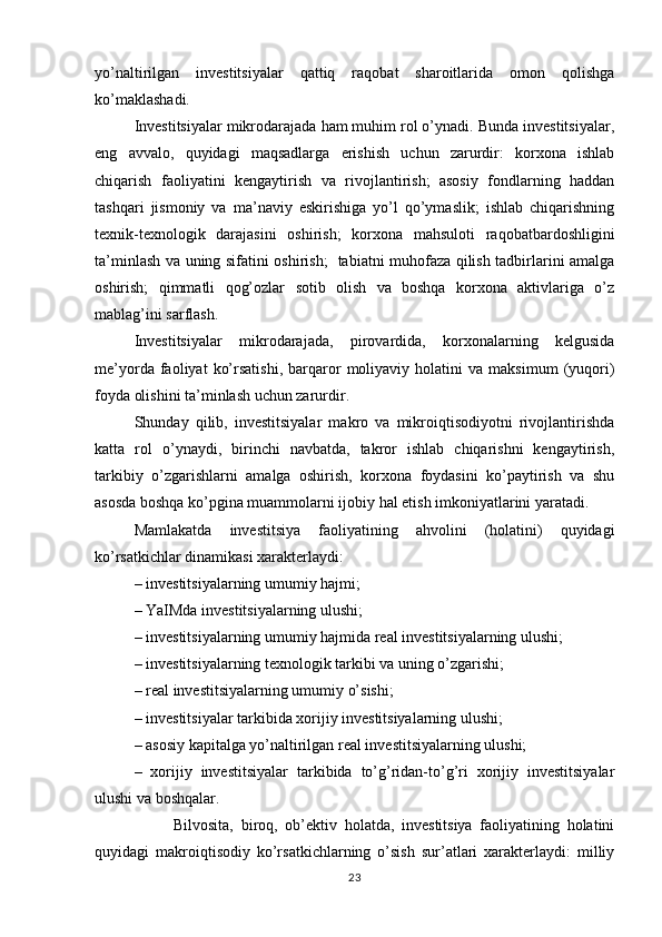 yo’naltirilgan   investitsiyalar   qattiq   raqobat   sharoitlarida   omon   qolishga
ko’maklashadi. 
Investitsiyalar mikrodarajada ham muhim rol o’ynadi. Bunda investitsiyalar,
eng   avvalo,   quyidagi   maqsadlarga   erishish   uchun   zarurdir:   korxona   ishlab
chiqarish   faoliyatini   kengaytirish   va   rivojlantirish;   asosiy   fondlarning   haddan
tashqari   jismoniy   va   ma’naviy   eskirishiga   yo’l   qo’ymaslik;   ishlab   chiqarishning
texnik-texnologik   darajasini   oshirish;   korxona   mahsuloti   raqobatbardoshligini
ta’minlash va uning sifatini oshirish;   tabiatni muhofaza qilish tadbirlarini amalga
oshirish;   qimmatli   qog’ozlar   sotib   olish   va   boshqa   korxona   aktivlariga   o’z
mablag’ini sarflash.
Investitsiyalar   mikrodarajada,   pirovardida,   korxonalarning   kelgusida
me’yorda   faoliyat   ko’rsatishi,   barqaror   moliyaviy  holatini   va  maksimum   (yuqori)
foyda olishini ta’minlash uchun zarurdir.
Shunday   qilib,   investitsiyalar   makro   va   mikroiqtisodiyotni   rivojlantirishda
katta   rol   o’ynaydi,   birinchi   navbatda,   takror   ishlab   chiqarishni   kengaytirish,
tarkibiy   o’zgarishlarni   amalga   oshirish,   korxona   foydasini   ko’paytirish   va   shu
asosda boshqa ko’pgina muammolarni ijobiy hal etish imkoniyatlarini yaratadi.
Mamlakatda   investitsiya   faoliyatining   ahvolini   (holatini)   quyidagi
ko’rsatkichlar dinamikasi xarakterlaydi:
– investitsiyalarning umumiy hajmi;
– YaIMda investitsiyalarning ulushi;
– investitsiyalarning umumiy hajmida real investitsiyalarning ulushi;
– investitsiyalarning texnologik tarkibi va uning o’zgarishi;
– real investitsiyalarning umumiy o’sishi;
– investitsiyalar tarkibida xorijiy investitsiyalarning ulushi;
– asosiy kapitalga yo’naltirilgan real investitsiyalarning ulushi;
–   xorijiy   investitsiyalar   tarkibida   to’g’ridan-to’g’ri   xorijiy   investitsiyalar
ulushi va boshqalar.
Bilvosita,   biroq,   ob’ektiv   holatda,   investitsiya   faoliyatining   holatini
quyidagi   makroiqtisodiy   ko’rsatkichlarning   o’sish   sur’atlari   xarakterlaydi:   milliy
23 