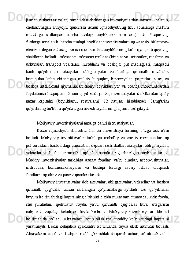 jismoniy shaxslar torlar) tomonidan chekiangan imkoniyatlardan samarali dalanib,
chekianmagan   ehtiyojni   qondirish   uchun   iqtisodiyotning   tmli   sohalariga   ma'lum
muddatga   sadlangan   barcha   turdagi   boyliklarni   ham   anglatadi.   Yuqoridagi
fikrlarga asoslanib, bareha tmdagi boyliklar investitsiyalarning «asosiy birlamcw»
elementi degan xulosaga kelish mumkin. Bu boyliklarning turlariga qarab quyidagi
shakllarda bo'ladi: ko'char va ko'chmas mulklar (binolar va inshootlar, rnashina va
uskunalar,   transport   vositalari,   hisoblash   va   boshq.);   put   mablag'lari,   maqsadli
bank   qo'yilmalari,   aksiyalar,   obligatsiyalar   va   boshqa   qimmatli   mualliflik
huquqidan   keho   chiqadigan   mulkiy   huquqlar,   litsenziyalar,   patentlar,   <1ar,   va
boshqa   intellektual   qiymalliklar;   tabiiy   boyliklar,   yer   va   boshqa   mol-mulldardan
foydalanish   huquqJar:i. Shuni  qayd  etish  joizki, investitsiyalar   shakIlaridan  qat'iy
nazar   kapitalni   (boyliklarni,   resurslarni)   12   natijasi   hisoblanadi.   Jamg'arish
qo'yishning bo'lib, u qo'yiladigan investitsiyalarning hajmini be1gilaydi  
 
Moliyaviy investitsiyalarni amalga oshirish xususiyatlari
B о z о r   iqtis о diyoti   sh а r о itid а   h а r   bir   investitsiya   turining   o’zig а   хо s   o’rni
bo’l а di.   M о liyaviy   investitsiyal а r   t а rkibig а   m а h а lliy   v а   хо rijiy   m а ml а k а tl а rning
pul birlikl а ri, b а nkl а rd а gi  о m о n а tl а r, d е p о zit s е rtifik а tl а r,  а ksiyal а r, obligatsiyal а r,
v е ks е ll а r   v а   b о shq а   qimm а tli   q о g’ о zl а r   h а md а   t е ngl а shtirilg а n   b о ylikl а r   kir а di.
M о ddiy   investitsiyal а r   t а rkibig а   а s о siy   f о ndl а r,   ya’ni   bin о l а r,   а sb о b-uskun а l а r,
insh оо tl а r,   kommunikatsiyal а r   v а   b о shq а   turd а gi   а s о siy   ishl а b   chiq а rish
f о ndl а rining  а ktiv v а  p а ssiv qisml а ri kir а di.
M о liyaviy   investitsiyal а r   d е b   а ksiyal а r,   obligatsiyal а r,   v е ks е ll а r   v а   b о shq а
qimm а tli   q о g’ о zl а r   uchun   s а rfl а ng а n   qo’yilm а l а rg а   а ytil а di.   Bu   qo’yilm а l а r
buyum ko’rinishid а gi k а pit а lning o’sishini o’zid а  muj а ss а m etm а s а d а , l е kin f о yd а ,
shu   juml а d а n,   sp е kulativ   f о yd а ,   ya’ni   qimm а tli   q о g’ о zl а r   kursi   o’zg а rishi
n а tij а sid а   vujudg а   k е l а dig а n   f о yd а   k е ltir а di.   M о liyaviy   investitsiyal а r   ikki   х il
ko’rinishid а   bo’l а di.   А ksiyal а rni   s о tib   о lish   r еа l   m о ddiy   ko’rinishd а gi   k а pit а lni
yar а tm а ydi.   L е kin   k е l а j а kd а   sp е kulativ   ko’rinishd а   f о yd а   о lish   mumkin   bo’l а di.
А ksiyal а rni   s о tishd а n tushg а n m а bl а g’ni   ishl а b chiq а rish  uchun,   а sb о b uskun а l а r
26