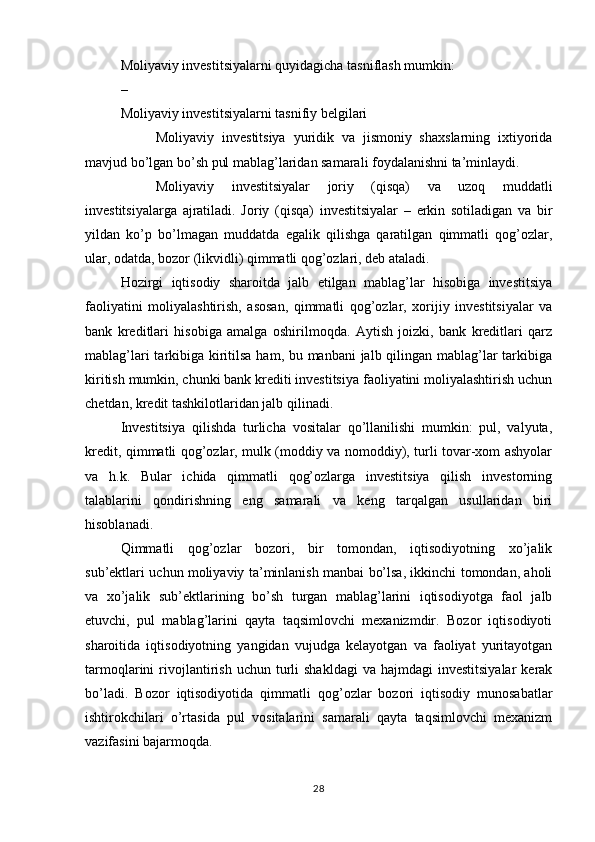 Moliyaviy investitsiyalarni quyidagicha tasniflash mumkin:
–  
Moliyaviy investitsiyalarni tasnifiy belgilari
Moliyaviy   investitsiya   yuridik   va   jismoniy   shaxslarning   ixtiyorida
mavjud bo’lgan bo’sh pul mablag’laridan samarali foydalanishni ta’minlaydi.
Moliyaviy   investitsiyalar   joriy   (qisqa)   va   uzoq   muddatli
investitsiyalarga   ajratiladi.   Joriy   (qisqa)   investitsiyalar   –   erkin   sotiladigan   va   bir
yildan   ko’p   bo’lmagan   muddatda   egalik   qilishga   qaratilgan   qimmatli   qog’ozlar,
ular, odatda, bozor (likvidli) qimmatli qog’ozlari, deb ataladi.
Hozirgi   iqtisodiy   sharoitda   jalb   etilgan   mablag’lar   hisobiga   investitsiya
faoliyatini   moliyalashtirish,   asosan,   qimmatli   qog’ozlar,   xorijiy   investitsiyalar   va
bank   kreditlari   hisobiga   amalga   oshirilmoqda.   Aytish   joizki,   bank   kreditlari   qarz
mablag’lari  tarkibiga kiritilsa ham, bu manbani jalb qilingan mablag’lar  tarkibiga
kiritish mumkin, chunki bank krediti investitsiya faoliyatini moliyalashtirish uchun
chetdan, kredit tashkilotlaridan jalb qilinadi. 
Investitsiya   qilishda   turlicha   vositalar   qo’llanilishi   mumkin:   pul,   valyuta,
kredit, qimmatli qog’ozlar, mulk (moddiy va nomoddiy), turli tovar-xom ashyolar
va   h.k.   Bular   ichida   qimmatli   qog’ozlarga   investitsiya   qilish   investorning
talablarini   qondirishning   eng   samarali   va   keng   tarqalgan   usullaridan   biri
hisoblanadi. 
Qimmatli   qog’ozlar   bozori,   bir   tomondan,   iqtisodiyotning   xo’jalik
sub’ektlari uchun moliyaviy ta’minlanish manbai bo’lsa, ikkinchi tomondan, aholi
va   xo’jalik   sub’ektlarining   bo’sh   turgan   mablag’larini   iqtisodiyotga   faol   jalb
etuvchi,   pul   mablag’larini   qayta   taqsimlovchi   mexanizmdir.   Bozor   iqtisodiyoti
sharoitida   iqtisodiyotning   yangidan   vujudga   kelayotgan   va   faoliyat   yuritayotgan
tarmoqlarini   rivojlantirish  uchun  turli   shakldagi  va   hajmdagi   investitsiyalar  kerak
bo’ladi.   Bozor   iqtisodiyotida   qimmatli   qog’ozlar   bozori   iqtisodiy   munosabatlar
ishtirokchilari   o’rtasida   pul   vositalarini   samarali   qayta   taqsimlovchi   mexanizm
vazifasini bajarmoqda.
28 