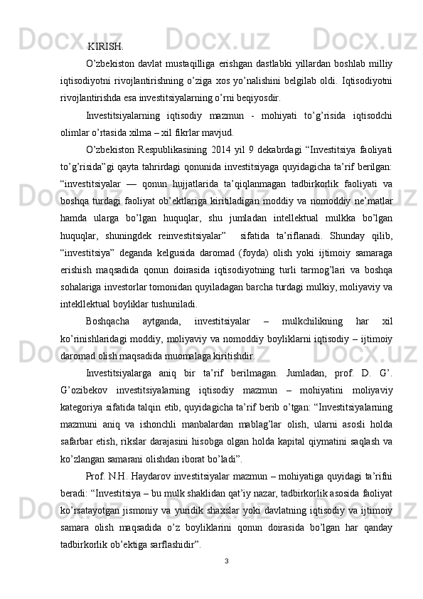 KIRISH.
O’zbekiston   davlat   mustaqilliga   erishgan   dastlabki   yillardan   boshlab   milliy
iqtisodiyotni   rivojlantirishning   o’ziga   xos   yo’nalishini   belgilab   oldi.   Iqtisodiyotni
rivojlantirishda esa investitsiyalarning o’rni beqiyosdir.
Investitsiyalarning   iqtisodiy   mazmun   -   mohiyati   to’g’risida   iqtisodchi
olimlar o’rtasida xilma – xil fikrlar mavjud. 
O’zbekiston   Respublikasining   2014   yil   9   dekabrdagi   “Investitsiya   faoliyati
to’g’risida”gi  qayta tahrirdagi qonunida investitsiyaga quyidagicha ta’rif berilgan:
“investitsiyalar   —   qonun   hujjatlarida   ta’qiqlanmagan   tadbirkorlik   faoliyati   va
boshqa   turdagi   faoliyat   ob’ektlariga   kiritiladigan   moddiy   va   nomoddiy   ne’matlar
hamda   ularga   bo’lgan   huquqlar,   shu   jumladan   intellektual   mulkka   bo’lgan
huquqlar,   shuningdek   reinvestitsiyalar”     sifatida   ta’riflanadi.   Shunday   qilib,
“investitsiya”   deganda   kelgusida   daromad   (foyda)   olish   yoki   ijtimoiy   samaraga
erishish   maqsadida   qonun   doirasida   iqtisodiyotning   turli   tarmog’lari   va   boshqa
sohalariga investorlar tomonidan quyiladagan barcha turdagi mulkiy, moliyaviy va
intekllektual boyliklar tushuniladi.
Boshqacha   aytganda,   investitsiyalar   –   mulkchilikning   har   xil
ko’rinishlaridagi  moddiy,  moliyaviy va  nomoddiy boyliklarni  iqtisodiy  – ijtimoiy
daromad olish maqsadida muomalaga kiritishdir.
Investitsiyalarga   aniq   bir   ta’rif   berilmagan.   Jumladan,   prof.   D.   G’.
G’ozibekov   investitsiyalarning   iqtisodiy   mazmun   –   mohiyatini   moliyaviy
kategoriya sifatida talqin etib, quyidagicha ta’rif berib o’tgan: “Investitsiyalarning
mazmuni   aniq   va   ishonchli   manbalardan   mablag’lar   olish,   ularni   asosli   holda
safarbar   etish,   rikslar   darajasini   hisobga   olgan   holda  kapital   qiymatini   saqlash   va
ko’zlangan samarani olishdan iborat bo’ladi”. 
Prof. N.H. Haydarov investitsiyalar  mazmun – mohiyatiga quyidagi ta’rifni
beradi: “Investitsiya – bu mulk shaklidan qat’iy nazar, tadbirkorlik asosida faoliyat
ko’rsatayotgan   jismoniy   va   yuridik   shaxslar   yoki   davlatning   iqtisodiy   va  ijtimoiy
samara   olish   maqsadida   o’z   boyliklarini   qonun   doirasida   bo’lgan   har   qanday
tadbirkorlik ob’ektiga sarflashidir”.
3
