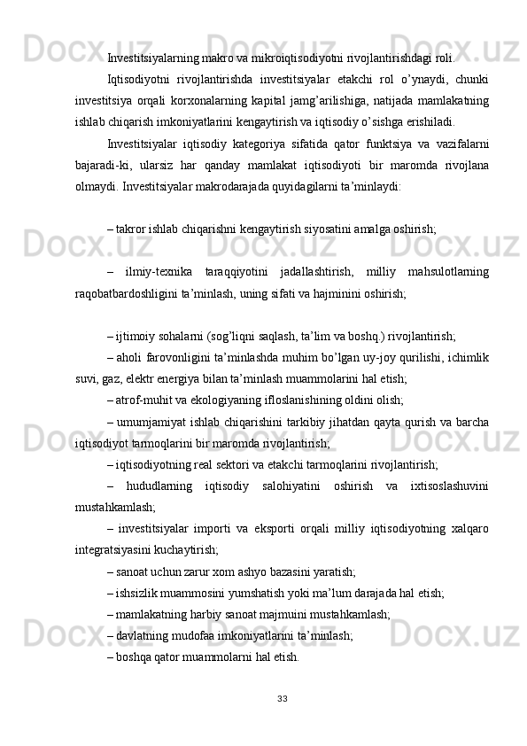 Investitsiyalarning makro va mikroiqtisodiyotni rivojlantirishdagi roli. 
Iqtisodiyotni   rivojlantirishda   investitsiyalar   etakchi   rol   o’ynaydi,   chunki
investitsiya   orqali   korxonalarning   kapital   jamg’arilishiga,   natijada   mamlakatning
ishlab chiqarish imkoniyatlarini kengaytirish va iqtisodiy o’sishga erishiladi.
Investitsiyalar   iqtisodiy   kategoriya   sifatida   qator   funktsiya   va   vazifalarni
bajaradi-ki,   ularsiz   har   qanday   mamlakat   iqtisodiyoti   bir   maromda   rivojlana
olmaydi. Investitsiyalar makrodarajada quyidagilarni ta’minlaydi:
– takror ishlab chiqarishni kengaytirish siyosatini amalga oshirish;
–   ilmiy-texnika   taraqqiyotini   jadallashtirish,   milliy   mahsulotlarning
raqobatbardoshligini ta’minlash, uning sifati va hajminini oshirish;
– ijtimoiy sohalarni (sog’liqni saqlash, ta’lim va boshq.) rivojlantirish;
– aholi farovonligini ta’minlashda muhim bo’lgan uy-joy qurilishi, ichimlik
suvi, gaz, elektr energiya bilan ta’minlash muammolarini hal etish;
– atrof-muhit va ekologiyaning ifloslanishining oldini olish;
– umumjamiyat ishlab chiqarishini  tarkibiy jihatdan qayta qurish va barcha
iqtisodiyot tarmoqlarini bir maromda rivojlantirish;
– iqtisodiyotning real sektori va etakchi tarmoqlarini rivojlantirish;
–   hududlarning   iqtisodiy   salohiyatini   oshirish   va   ixtisoslashuvini
mustahkamlash;
–   investitsiyalar   importi   va   eksporti   orqali   milliy   iqtisodiyotning   xalqaro
integratsiyasini kuchaytirish;
– sanoat uchun zarur xom ashyo bazasini yaratish;
– ishsizlik muammosini yumshatish yoki ma’lum darajada hal etish;
– mamlakatning harbiy sanoat majmuini mustahkamlash;
– davlatning mudofaa imkoniyatlarini ta’minlash;
– boshqa qator muammolarni hal etish.
33 