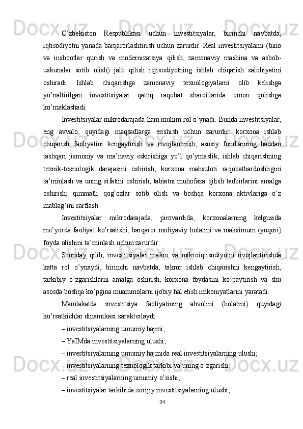 O’zbekiston   Respublikasi   uchun   investitsiyalar,   birinchi   navbatda,
iqtisodiyotni yanada barqarorlashtirish uchun zarurdir. Real investitsiyalarni (bino
va   inshootlar   qurish   va   modernizatsiya   qilish,   zamonaviy   mashina   va   asbob-
uskunalar   sotib   olish)   jalb   qilish   iqtisodiyotning   ishlab   chiqarish   salohiyatini
oshiradi.   Ishlab   chiqarishga   zamonaviy   texnologiyalarni   olib   kelishga
yo’naltirilgan   investitsiyalar   qattiq   raqobat   sharoitlarida   omon   qolishga
ko’maklashadi.
Investitsiyalar mikrodarajada ham muhim rol o’ynadi. Bunda investitsiyalar,
eng   avvalo,   quyidagi   maqsadlarga   erishish   uchun   zarurdir:   korxona   ishlab
chiqarish   faoliyatini   kengaytirish   va   rivojlantirish;   asosiy   fondlarning   haddan
tashqari   jismoniy   va   ma’naviy   eskirishiga   yo’l   qo’ymaslik;   ishlab   chiqarishning
texnik-texnologik   darajasini   oshirish;   korxona   mahsuloti   raqobatbardoshligini
ta’minlash   va   uning  sifatini   oshirish;   tabiatni   muhofaza   qilish   tadbirlarini   amalga
oshirish;   qimmatli   qog’ozlar   sotib   olish   va   boshqa   korxona   aktivlariga   o’z
mablag’ini sarflash.
Investitsiyalar   mikrodarajada,   pirovardida,   korxonalarning   kelgusida
me’yorda   faoliyat   ko’rsatishi,   barqaror   moliyaviy  holatini   va  maksimum   (yuqori)
foyda olishini ta’minlash uchun zarurdir.
Shunday   qilib,   investitsiyalar   makro   va   mikroiqtisodiyotni   rivojlantirishda
katta   rol   o’ynaydi,   birinchi   navbatda,   takror   ishlab   chiqarishni   kengaytirish,
tarkibiy   o’zgarishlarni   amalga   oshirish,   korxona   foydasini   ko’paytirish   va   shu
asosda boshqa ko’pgina muammolarni ijobiy hal etish imkoniyatlarini yaratadi.
Mamlakatda   investitsiya   faoliyatining   ahvolini   (holatini)   quyidagi
ko’rsatkichlar dinamikasi xarakterlaydi:
– investitsiyalarning umumiy hajmi;
– YaIMda investitsiyalarning ulushi;
– investitsiyalarning umumiy hajmida real investitsiyalarning ulushi;
– investitsiyalarning texnologik tarkibi va uning o’zgarishi;
– real investitsiyalarning umumiy o’sishi;
– investitsiyalar tarkibida xorijiy investitsiyalarning ulushi;
34 