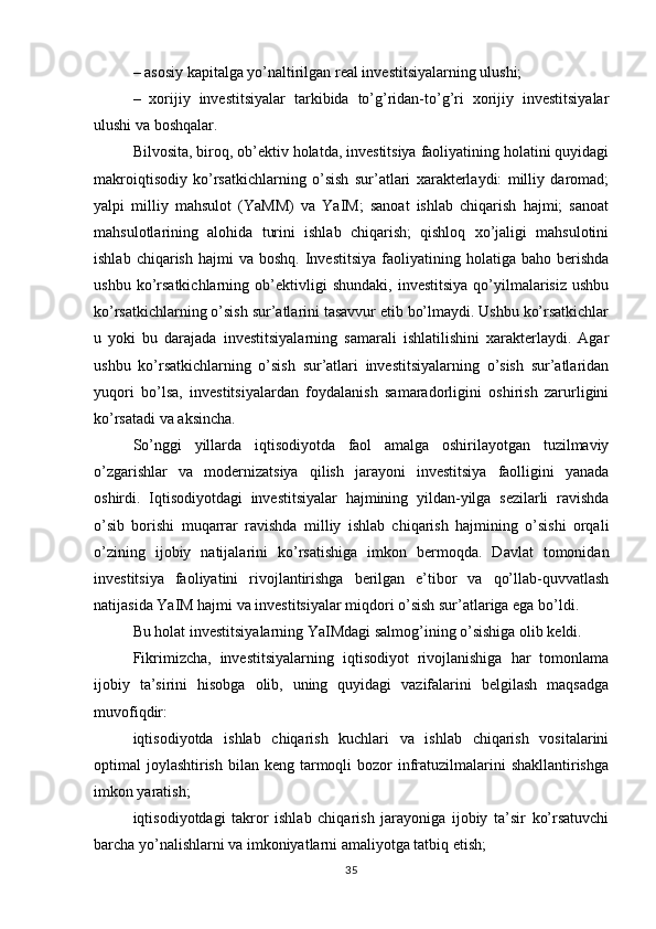 – asosiy kapitalga yo’naltirilgan real investitsiyalarning ulushi;
–   xorijiy   investitsiyalar   tarkibida   to’g’ridan-to’g’ri   xorijiy   investitsiyalar
ulushi va boshqalar.
Bilvosita, biroq, ob’ektiv holatda, investitsiya faoliyatining holatini quyidagi
makroiqtisodiy   ko’rsatkichlarning   o’sish   sur’atlari   xarakterlaydi:   milliy   daromad;
yalpi   milliy   mahsulot   (YaMM)   va   YaIM;   sanoat   ishlab   chiqarish   hajmi;   sanoat
mahsulotlarining   alohida   turini   ishlab   chiqarish;   qishloq   xo’jaligi   mahsulotini
ishlab  chiqarish   hajmi  va   boshq.  Investitsiya   faoliyatining  holatiga  baho  berishda
ushbu   ko’rsatkichlarning   ob’ektivligi   shundaki,   investitsiya   qo’yilmalarisiz   ushbu
ko’rsatkichlarning o’sish sur’atlarini tasavvur etib bo’lmaydi. Ushbu ko’rsatkichlar
u   yoki   bu   darajada   investitsiyalarning   samarali   ishlatilishini   xarakterlaydi.   Agar
ushbu   ko’rsatkichlarning   o’sish   sur’atlari   investitsiyalarning   o’sish   sur’atlaridan
yuqori   bo’lsa,   investitsiyalardan   foydalanish   samaradorligini   oshirish   zarurligini
ko’rsatadi va aksincha.
So’nggi   yillarda   iqtisodiyotda   faol   amalga   oshirilayotgan   tuzilmaviy
o’zgarishlar   va   modernizatsiya   qilish   jarayoni   investitsiya   faolligini   yanada
oshirdi.   Iqtisodiyotdagi   investitsiyalar   hajmining   yildan-yilga   sezilarli   ravishda
o’sib   borishi   muqarrar   ravishda   milliy   ishlab   chiqarish   hajmining   o’sishi   orqali
o’zining   ijobiy   natijalarini   ko’rsatishiga   imkon   bermoqda.   Davlat   tomonidan
investitsiya   faoliyatini   rivojlantirishga   berilgan   e’tibor   va   qo’llab-quvvatlash
natijasida YaIM hajmi va investitsiyalar miqdori o’sish sur’atlariga ega bo’ldi.
Bu holat investitsiyalarning YaIMdagi salmog’ining o’sishiga olib keldi.
Fikrimizcha,   investitsiyalarning   iqtisodiyot   rivojlanishiga   har   tomonlama
ijobiy   ta’sirini   hisobga   olib,   uning   quyidagi   vazifalarini   belgilash   maqsadga
muvofiqdir: 
iqtisodiyotda   ishlab   chiqarish   kuchlari   va   ishlab   chiqarish   vositalarini
optimal  joylashtirish  bilan keng tarmoqli  bozor  infratuzilmalarini  shakllantirishga
imkon yaratish; 
iqtisodiyotdagi   takror   ishlab   chiqarish   jarayoniga   ijobiy   ta’sir   ko’rsatuvchi
barcha yo’nalishlarni va imkoniyatlarni amaliyotga tatbiq etish; 
35