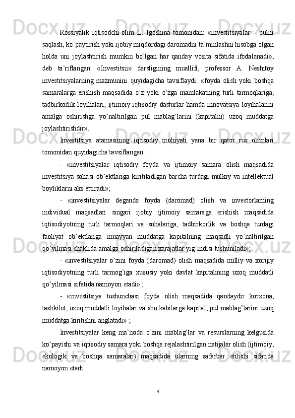 Rossiyalik   iqtisodchi-olim   L.   Igoshina   tomonidan:   «investitsiyalar   –   pulni
saqlash, ko’paytirish yoki ijobiy miqdordagi daromadni ta’minlashni hisobga olgan
holda   uni   joylashtirish   mumkin   bo’lgan   har   qanday   vosita   sifatida   ifodalanadi»,
deb   ta’riflangan.   «Investitsii»   darsligining   muallifi,   professor   A.   Neshitoy
investitsiyalarning   mazmunini   quyidagicha   tavsiflaydi:   «foyda   olish   yoki   boshqa
samaralarga   erishish   maqsadida   o’z   yoki   o’zga   mamlakatning   turli   tarmoqlariga,
tadbirkorlik   loyihalari,   ijtimoiy-iqtisodiy   dasturlar   hamda   innovatsiya   loyihalarini
amalga   oshirishga   yo’naltirilgan   pul   mablag’larini   (kapitalni)   uzoq   muddatga
joylashtirishdir». 
Investitsiya   atamasining   iqtisodiy   mohiyati   yana   bir   qator   rus   olimlari
tomonidan quyidagicha tavsiflangan: 
-   «investitsiyalar   iqtisodiy   foyda   va   ijtimoiy   samara   olish   maqsadida
investitsiya   sohasi   ob’ektlariga  kiritiladigan   barcha   turdagi  mulkiy  va  intellektual
boyliklarni aks ettiradi»;
-   «investitsiyalar   deganda   foyda   (daromad)   olish   va   investorlarning
individual   maqsadlari   singari   ijobiy   ijtimoiy   samaraga   erishish   maqsadida
iqtisodiyotning   turli   tarmoqlari   va   sohalariga,   tadbirkorlik   va   boshqa   turdagi
faoliyat   ob’ektlariga   muayyan   muddatga   kapitalning   maqsadli   yo’naltirilgan
qo’yilmasi shaklida amalga oshiriladigan xarajatlar yig’indisi tushuniladi»;
-   «investitsiyalar   o’zini   foyda   (daromad)   olish   maqsadida   milliy   va   xorijiy
iqtisodiyotning   turli   tarmog’iga   xususiy   yoki   davlat   kapitalining   uzoq   muddatli
qo’yilmasi sifatida namoyon etadi» ;
-   «investitsiya   tushunchasi   foyda   olish   maqsadida   qandaydir   korxona,
tashkilot, uzoq muddatli loyihalar va shu kabilarga kapital, pul mablag’larini uzoq
muddatga kiritishni anglatadi» ;
Investitsiyalar   keng   ma’noda   o’zini   mablag’lar   va   resurslarning   kelgusida
ko’payishi va iqtisodiy samara yoki boshqa rejalashtirilgan natijalar olish (ijtimoiy,
ekologik   va   boshqa   samaralar)   maqsadida   ularning   safarbar   etilishi   sifatida
namoyon etadi. 
4