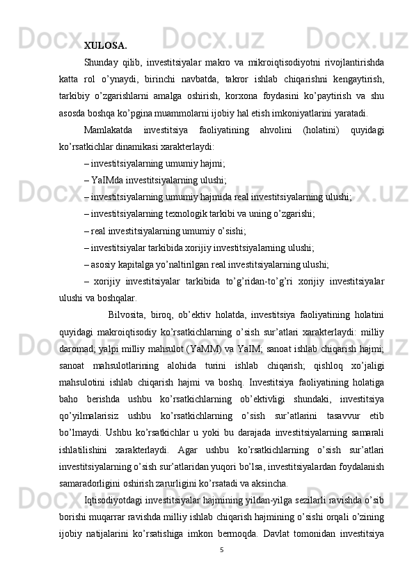 XULOSA.
Shunday   qilib,   investitsiyalar   makro   va   mikroiqtisodiyotni   rivojlantirishda
katta   rol   o’ynaydi,   birinchi   navbatda,   takror   ishlab   chiqarishni   kengaytirish,
tarkibiy   o’zgarishlarni   amalga   oshirish,   korxona   foydasini   ko’paytirish   va   shu
asosda boshqa ko’pgina muammolarni ijobiy hal etish imkoniyatlarini yaratadi.
Mamlakatda   investitsiya   faoliyatining   ahvolini   (holatini)   quyidagi
ko’rsatkichlar dinamikasi xarakterlaydi:
– investitsiyalarning umumiy hajmi;
– YaIMda investitsiyalarning ulushi;
– investitsiyalarning umumiy hajmida real investitsiyalarning ulushi;
– investitsiyalarning texnologik tarkibi va uning o’zgarishi;
– real investitsiyalarning umumiy o’sishi;
– investitsiyalar tarkibida xorijiy investitsiyalarning ulushi;
– asosiy kapitalga yo’naltirilgan real investitsiyalarning ulushi;
–   xorijiy   investitsiyalar   tarkibida   to’g’ridan-to’g’ri   xorijiy   investitsiyalar
ulushi va boshqalar.
Bilvosita,   biroq,   ob’ektiv   holatda,   investitsiya   faoliyatining   holatini
quyidagi   makroiqtisodiy   ko’rsatkichlarning   o’sish   sur’atlari   xarakterlaydi:   milliy
daromad; yalpi milliy mahsulot (YaMM) va YaIM; sanoat ishlab chiqarish hajmi;
sanoat   mahsulotlarining   alohida   turini   ishlab   chiqarish;   qishloq   xo’jaligi
mahsulotini   ishlab   chiqarish   hajmi   va   boshq.   Investitsiya   faoliyatining   holatiga
baho   berishda   ushbu   ko’rsatkichlarning   ob’ektivligi   shundaki,   investitsiya
qo’yilmalarisiz   ushbu   ko’rsatkichlarning   o’sish   sur’atlarini   tasavvur   etib
bo’lmaydi.   Ushbu   ko’rsatkichlar   u   yoki   bu   darajada   investitsiyalarning   samarali
ishlatilishini   xarakterlaydi.   Agar   ushbu   ko’rsatkichlarning   o’sish   sur’atlari
investitsiyalarning o’sish sur’atlaridan yuqori bo’lsa, investitsiyalardan foydalanish
samaradorligini oshirish zarurligini ko’rsatadi va aksincha. 
Iqtisodiyotdagi investitsiyalar hajmining yildan-yilga sezilarli ravishda o’sib
borishi muqarrar ravishda milliy ishlab chiqarish hajmining o’sishi orqali o’zining
ijobiy   natijalarini   ko’rsatishiga   imkon   bermoqda.   Davlat   tomonidan   investitsiya
5