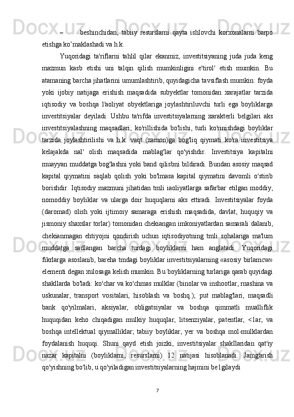 –   beshinchidan,   tabiiy   resurslarni   qayta   ishlovchi   korxonalarni   barpo
etishga ko’maklashadi va h.k.  
Yuqoridagi   ta'riflarni   tahlil   qilar   ekanmiz,   investitsiyaning   juda   juda   keng
mazmun   kasb   etishi   uni   talqin   qilish   mumkinligini   e'tirol'   etish   mumkin.   Bu
atamaning barcha jihatlarini umumlashtirib, quyidagicha tavsiflash mumkin: foyda
yoki   ijobiy   natijaga   erishish   maqsadida   subyektlar   tomonidan   xarajatlar   tarzida
iqtisodiy   va   boshqa   l'aoliyat   obyektlariga   joylashtiriluvchi   turli   ega   boyliklarga
investitsiyalar   deyiladi.   Ushbu   ta'rifda   investitsiyalarning   xarakterli   belgilari   aks
investitsiyalashning   maqsadlari;   ko'rillishida   bo'lishi,   turli   ko'rinishdagi   boyliklar
tarzida   joylashtirilishi   va   h.k.   vaqt   (zamon)ga   bog'liq   qiymati   ko'ra   investitsiya
kelajakda   nal'   olish   maqsadida   mablag'lar   qo'yishdir.   Investitsiya   kapitalni
muayyan muddatga bog'lashni yoki band qilisbni bildiradi. Bundan asosiy maqsad
kapital   qiymatini   saqlab   qolish   yoki   bo'lmasa   kapital   qiymatini   davomli   o'stirib
borishdir.   Iqtisodiy   mazmuni   jihatidan   tmli   iaoliyatlarga   safarbar   etilgan   moddiy,
nomoddiy   boyliklar   va   ularga   doir   huquqlarni   aks   ettiradi.   Investitsiyalar   foyda
(daromad)   olish   yoki   ijtimoiy   samaraga   erishish   maqsadida,   davlat,   huquqiy   va
jismoniy shaxslar torlar) tomonidan chekiangan imkoniyatlardan samarali dalanib,
chekianmagan   ehtiyojni   qondirish   uchun   iqtisodiyotning   tmli   sohalariga   ma'lum
muddatga   sadlangan   barcha   turdagi   boyliklarni   ham   anglatadi.   Yuqoridagi
fikrlarga asoslanib, bareha tmdagi boyliklar investitsiyalarning «asosiy birlamcw»
elementi degan xulosaga kelish mumkin. Bu boyliklarning turlariga qarab quyidagi
shakllarda bo'ladi: ko'char va ko'chmas mulklar (binolar va inshootlar, rnashina va
uskunalar,   transport   vositalari,   hisoblash   va   boshq.);   put   mablag'lari,   maqsadli
bank   qo'yilmalari,   aksiyalar,   obligatsiyalar   va   boshqa   qimmatli   mualliflik
huquqidan   keho   chiqadigan   mulkiy   huquqlar,   litsenziyalar,   patentlar,   <1ar,   va
boshqa   intellektual   qiymalliklar;   tabiiy   boyliklar,   yer   va   boshqa   mol-mulklardan
foydalanish   huquqi.   Shuni   qayd   etish   joizki,   investitsiyalar   shakIlaridan   qat'iy
nazar   kapitalni   (boyliklarni,   resurslarni)   12   natijasi   hisoblanadi.   Jamg'arish
qo'yishning bo'lib, u qo'yiladigan investitsiyalarning hajmini be1gilaydi  
7 