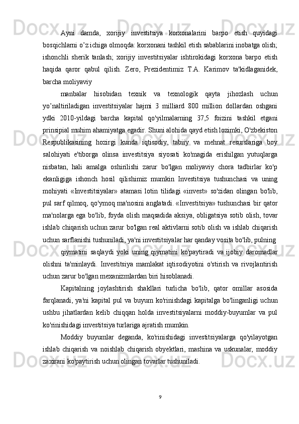 Ayni   damda,   xorijiy   investitsiya   korxonalarini   barpo   etish   quyidagi
bosqichlarni o’z ichiga olmoqda: korxonani tashkil etish sabablarini inobatga olish;
ishonchli   sherik   tanlash;   xorijiy   investitsiyalar   ishtirokidagi   korxona   barpo   etish
haqida   qaror   qabul   qilish.   Zero,   Prezidentimiz   Т.А.   Karimov   ta'kidlaganidek,
barcha moliyaviy
manbalar   hisobidan   texnik   va   texnologik   qayta   jihozlash   uchun
yo’naltiriladigan   investitsiyalar   hajmi   3   milliard   800   million   dollardan   oshgani
ydki   2010-yildagi   barcha   kapital   qo'yilmalarning   37,5   foizini   tashkil   etgani
prinsipial muhim ahamiyatga egadir. Shuni alohida qayd etish lozimki, O'zbekiston
Respublikasining   hozirgi   kunda   iqtisodiy,   tabiiy   va   mehnat   resurslariga   boy
salohiyati   e'tiborga   olinsa   investitsiya   siyosati   ko'magida   erishilgan   yutuqlarga
nisbatan,   hali   amalga   oshirilishi   zarur   bo'lgan   moliyaviy   chora   tadbirlar   ko'p
ekanligiga   ishonch   hosil   qilishimiz   mumkin   Investitsiya   tushunchasi   va   uning
mohiyati   «Investitsiyalar»   atamasi   lotin   tilidagi   «invest»   so'zidan   olingan   bo'lib,
pul sarf qilmoq, qo'ymoq ma'nosini anglatadi. «Investitsiya» tushunchasi bir qator
ma'nolarga ega bo'lib, foyda olish maqsadida aksiya, obligatsiya sotib olish, tovar
ishlab chiqarish uchun zarur bo'lgan real aktivlarni sotib olish va ishlab chiqarish
uchun sarflanishi tushuniladi, ya'ni investitsiyalar har qanday vosita bo'lib, pulning
qiymatini   saqlaydi   yoki   uning   qiymatini   ko'paytiradi   va   ijobiy   daromadlar
olishni   ta'minlaydi.   Investitsiya   mamlakat   iqtisodiyotini   o'stirish   va   rivojlantirish
uchun zarur bo'lgan mexanizmlardan biri hisoblanadi.
Kapitalning   joylashtirish   shakllari   turlicha   bo'lib,   qator   omillar   asosida
farqlanadi,  ya'ni   kapital  pul   va buyum   ko'rinishdagi  kapitalga  bo'linganligi   uchun
ushbu   jihatlardan   kelib   chiqqan   holda   investitsiyalarni   moddiy-buyumlar   va   pul
ko'rinishidagi investitsiya turlariga ajratish mumkin.
Moddiy   buyumlar   deganda,   ko'rinishidagi   investitsiyalarga   qo'yilayotgan
ishlab   chiqarish   va   noishlab   chiqarish   obyektlari,   mashina   va   uskunalar,   moddiy
zaxirani ko'paytirish uchun olingan tovarlar tushuniladi.
9