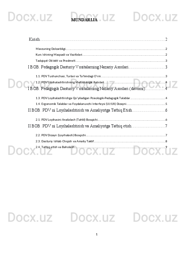                                          MUNDARIJA
 Kirish ...................................................................................................................... 2
Mavzuning Dolzarbligi ...................................................................................................................... 2
Kurs Ishining Maqsadi va Vazifalari .................................................................................................. 2
Tadqiqot Ob'ekti va Predmeti .......................................................................................................... 3
I BOB. Pedagogik Dasturiy Vositalarning Nazariy Asoslari .................................. 3
1.1. PDV Tushunchasi, Turlari va Ta'limdagi O'rni ............................................................................ 3
1.2. PDV Loyihalashtirishning Metodologik Asoslari ........................................................................ 4
I BOB. Pedagogik Dasturiy Vositalarning Nazariy Asoslari (davomi) .................. 4
1.3. PDV Loyihalashtirishga Qo‘yiladigan Psixologik-Pedagogik Talablar ......................................... 4
1.4. Ergonomik Talablar va Foydalanuvchi Interfeysi (UI/UX) Dizayni .............................................. 5
II BOB. PDV ni Loyihalashtirish va Amaliyotga Tatbiq Etish ............................... 6
2.1. PDV Loyihasini Analizlash (Tahlil) Bosqichi ................................................................................ 6
II BOB. PDV ni Loyihalashtirish va Amaliyotga Tatbiq etish ............................... 7
2.2. PDV Dizayn (Loyihalash) Bosqichi .............................................................................................. 7
2.3. Dasturiy Ishlab Chiqish va Amaliy Taklif .................................................................................... 8
2.4. Tatbiq etish va Baholash ........................................................................................................... 9
1 