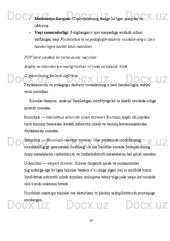  Motivatsiya darajasi:  O‘quvchilarning darsga bo‘lgan qiziqishi va 
ishtiyoqi.
 Vaqt samaradorligi:  Belgilangan o‘quv maqsadiga erishish uchun 
sarflangan vaqt. Foydalanuvchi va pedagogik-dasturiy vositalarning o‘zaro 
hamkorligini tashkil etish metodlari.
PDV larni yaratish bo yicha asosiy mezonlar.ʻ
Amaliy va laboratoriya mashg ulotlari ro yxati va baholar bloki.	
ʻ ʻ
O qituvchining faoliyat algoritmi.	
ʻ
Foydalanuvchi va pedagogic dasturiy vositalarning o’zaro hamkorligini tashkil 
etish metodlari.
     Biliml а r bazasini, und а  qo’ll а nil а dig а n int е rf е ysg а  ko’r а  sh а rtli r а vishd а  uchg а  
а jr а tish mumkin.
Birinchisi —  int е ll е ktu а l  ах b о r о tli izl а sh tiziml а ri . Bu tizim  о rq а li ish j о yid а n 
turib biliml а r bazasid а n k е r а kli  ах b о r о tni izl а sh v а  t а rm о q kutub хо n а l а rid а n 
f о yd а l а nishi mumkin.
Ikkinchisi —  His о bl а sh-m а ntiqiy tiziml а r . Ul а r yord а mid а  m о d е ll а rning 
mur а kk а bligig а  q а r а m а sd а n b о shl а ng’ich m а ’lum о tl а r  а s о sid а  b о shq а rishning 
ilmiy m а s а l а l а rini r е j а l а shtirish v а  l о yih а l а shtirish m а s а l а l а rini h а l qilish mumkin.
Uchinchisi —  eksp е rt tiziml а r .  Х ul о s а  chiq а rish q о id а  v а  m еха nizml а ri 
yig’indisig а  eg а  bo’lg а n biliml а r bazaini o’z ichig а   о lg а n sun’iy int е ll е kt tizimi. 
Int е ll е ktu а l  ах b о r о tli izl а sh tiziml а ri mul о q о tni t а biiy tilg а  jud а  yaqin ko’rinishd а  
о lib b о rish imk о nini b е r а di.
His о bl а sh-m а ntiqiy tiziml а r es а  d а sturl а rni to’pl а shni t а shqill а shtirish printsipig а  
а s о sl а ng а n.
10 