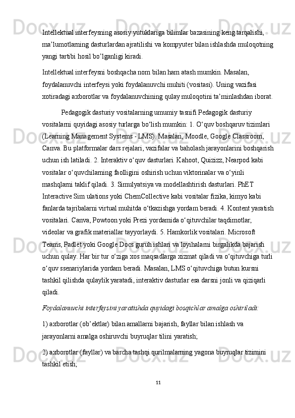 Int е ll е ktu а l int е rf е ysning  а s о siy yutukl а rig а  biliml а r bazasining k е ng t а rq а lishi, 
m а ’lum о tl а rning d а sturl а rd а n  а jr а tilishi v а  k о mpyut е r bil а n ishl а shd а  mul о q о tning
yangi t а rtibi h о sil bo’lg а nligi kir а di.
Int е ll е ktu а l int е rf е ysni b о shq а ch а  n о m bil а n h а m  а t а sh mumkin. M а s а l а n, 
f о yd а l а nuvchi int е rf е ysi yoki f о yd а l а nuvchi muhiti (v о sit а si). Uning v а zif а si 
хо tir а d а gi  ах b о r о tl а r v а  f о yd а l а nuvchining qul а y mul о q о tini t а ’minl а shd а n ib о r а t.
           Pedagogik dasturiy vositalarning umumiy tasnifi Pedagogik dasturiy 
vositalarni quyidagi asosiy turlarga bo‘lish mumkin: 1. O‘quv boshqaruv tizimlari 
(Learning Management Systems - LMS). Masalan, Moodle, Google Classroom, 
Canva. Bu platformalar dars rejalari, vazifalar va baholash jarayonlarini boshqarish
uchun ish latiladi. 2. Interaktiv o‘quv dasturlari. Kahoot, Quizizz, Nearpod kabi 
vositalar o‘quvchilarning faolligini oshirish uchun viktorinalar va o‘yinli 
mashqlarni taklif qiladi. 3. Simulyatsiya va modellashtirish dasturlari. PhET 
Interactive Sim ulations yoki ChemCollective kabi vositalar fizika, kimyo kabi 
fanlarda tajribalarni virtual muhitda o‘tkazishga yordam beradi. 4. Kontent yaratish
vositalari. Canva, Powtoon yoki Prezi yordamida o‘qituvchilar taqdimotlar, 
videolar va grafik materiallar tayyorlaydi. 5. Hamkorlik vositalari. Microsoft 
Teams, Padlet yoki Google Docs guruh ishlari va loyihalarni birgalikda bajarish 
uchun qulay. Har bir tur o‘ziga xos maqsadlarga xizmat qiladi va o‘qituvchiga turli
o‘quv ssenariylarida yordam beradi. Masalan, LMS o‘qituvchiga butun kursni 
tashkil qilishda qulaylik yaratadi, interaktiv dasturlar esa darsni jonli va qiziqarli 
qiladi.
F о yd а l а nuvchi int е rf е ysini yar а tishd а  quyid а gi b о sqichl а r  а m а lg а   о shiril а di:
1)  ах b о r о tl а r ( о b’ е ktl а r) bil а n  а m а ll а rni b а j а rish, f а yll а r bil а n ishl а sh v а  
j а r а yonl а rni  а m а lg а   о shiruvchi buyruql а r tilini yar а tish;
2)  ах b о r о tl а r (f а yll а r) v а  b а rch а  t а shqi qurilm а l а rning yag о n а  buyruql а r tizimini 
t а shkil etish;
11 