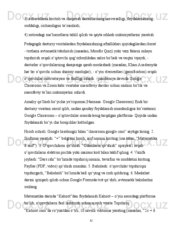 3)  ах b о r о tl а rni kiritish v а  chiq а rish d а sturl а rining univ е rs а lligi, f о yd а l а nishning 
s о dd а ligi, ixch а mligini t а ’minl а sh;
4)  хо tir а d а gi m а ’lum о tl а rni t а hlil qilish v а  q а yt а  ishl а sh imk о niyatl а rini yar а tish.
Pedagogik dasturiy vositalardan foydalanishning afzalliklari quyidagilardan iborat:
- testlarni avtomatik tekshirish (masalan, Moodle Quiz) yoki vazi falarni onlayn 
topshirish orqali o‘qituvchi qog‘ozbozlikdan xalos bo‘ladi va vaqtni tejaydi; - 
dasturlar o‘quvchilarning darajasiga qarab moslashadi (masalan, Khan Academyda
har bir o‘quvchi uchun shaxsiy mashqlar); - o‘yin elementlari (gamification) orqali 
o‘quvchilar motivatsiyasi va faolligi oshadi. - pandemiya davrida Google 
Classroom va Zoom kabi vositalar masofaviy darslar uchun muhim bo‘ldi va 
masofaviy ta’lim imkoniyatini oshirdi.
Amaliy qo‘llash bo‘yicha yo‘riqnoma (Namuna: Google Classroom) Endi bir 
dasturiy vositani misol qilib, undan qanday foydalanish mumkinligini ko‘rsatamiz. 
Google Classroom – o‘qituvchilar orasida keng tarqalgan platforma. Quyida undan
foydalanish bo‘yi cha bosqichlar keltirilgan:
Hisob ochish: Google hisobingiz bilan “classroom.google.com” saytiga kiring. 2. 
Sinfxona yaratish: “+” belgisini bosib, sinf nomini kiriting (ma salan, “Matematika
8-sinf”). 3. O‘quvchilarni qo‘shish: “Odamlarni qo‘shish” opsiyasi1 orqali 
o‘quvchilarni elektron pochta yoki maxsus kod bilan taklif qiling. 4. Vazifa 
joylash: “Dars ishi” bo‘limida topshiriq nomini, tavsifini va muddatini kiriting. 
Fayllar (PDF, video) qo‘shish mumkin. 5. Baholash: o‘quvchilar topshiriqni 
topshirgach, “Baholash” bo‘limida ball qo‘ying va izoh qoldiring. 6. Maslahat: 
darsni qiziqarli qilish uchun Google Formsda test qo‘shib, avtomatik baholashni 
sozlang.
Matematika darsida “Kahoot”dan foydalanish Kahoot – o‘yin asosidagi platforma 
bo‘lib, o‘quvchilarni faol lashtirish uchun ajoyib vosita Topshiriq: 
“Kahoot.com”da ro‘yxatdan o‘tib, 10 savolli viktorina yarating (masalan, “2 ??????  + 6 
12 