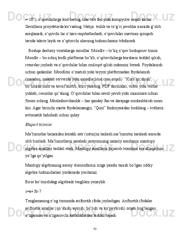 = 10”), o‘quvchilarga kod bering, ular tele fon yoki kompyuter orqali kirsin. 
Savollarni proyektorda ko‘rsating. Natija: tezlik va to‘g‘ri javoblar asosida g‘olib 
aniqlanadi, o‘quvchi lar o‘zaro raqobatlashadi, o‘quvchilar mavzuni qiziqarli 
tarzda takror laydi va o‘qituvchi ularning tushunchasini tekshiradi.
   Boshqa dasturiy vositalarga misollar. Moodle – to‘liq o‘quv boshqaruv tizimi. 
Moodle – bu ochiq kodli platforma bo‘lib, o‘qituvchilarga kurslarni tashkil qilish, 
resurslar joylash va o‘quvchilar bilan muloqot qilish imkonini beradi. Foydalanish 
uchun qadamlar. Moodleni o‘rnatish yoki tayyor platformadan foydalanish 
(masalan, maktab serverida yoki moodlecloud.com orqali). “Kurs qo‘shish” 
bo‘limida nom va tavsif kiritib, kurs yarating. PDF darsliklar, video yoki testlar 
yuklab, resurslar qo‘shing. O‘quvchilar bilan savol-javob yoki munozara uchun 
forum oching. Moslashuvchanlik – har qanday fan va darajaga moslashtirish mum 
kin. Agar birinchi marta foydalansangiz, “Quiz” funksiyasidan boshlang – testlarni
avtomatik baholash uchun qulay.
Eksp е rt tiziml а r.
M а ’lum о tl а r bazasid а n k е r а kli s а tr (ustun)ni t а nl а sh m а ’lum о tni s а r а l а sh  а s о sid а  
о lib b о ril а di. M а ’lum о tl а rni s а r а l а sh j а r а yonining n а z а riy  а s о sl а rini m а ntiqiy 
а lg е br а   а m а ll а ri t а shkil et а di. M а ntiqiy  а m а ll а rni b а j а rish t ех nik а si es а   а ll а q а ch о n 
yo’lg а  qo’yilg а n.
M а ntiqiy  а lg е br а ning  а s о siy el е m е ntl а rini sizg а  ya х shi t а nish bo’lg а n  о ddiy 
а lg е br а  tushunch а l а ri yord а mid а  yorit а miz.
Bir о r ko’rinishd а gi  а lg е br а ik t е nglikni yoz а ylik:
c=a+3b-7
T е ngl а m а ning o’ng t о m о nid а   а rifm е tik if о d а  j о yl а shg а n.  А rifm е tik if о d а l а r 
а rifm е tik  а m а ll а r (qo’shish,  а yirish, bo’lish v а  ko’p а ytirish)  о rq а li b о g’l а ng а n 
o’zg а rm а s v а  o’zg а ruvchi k а tt а likl а rd а n t а shkil t о p а di.
13 