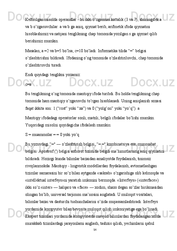 K е ltirilg а n mis о ld а   о p е r а ndl а r - bu ikki o’zg а rm а s k а tt а lik (3 v а  7), shuningd е k  а  
v а  b o’zg а ruvchil а r.  а  v а  b g а   а niq, qiym а t b е rib,  а rifm е tik if о d а  qiym а tini 
his о bl а shimiz v а  n а tij а ni t е nglikning ch а p t о m о nid а  yozilg а n s g а  qiym а t qilib 
b е rishimiz mumkin.
M а s а l а n,  а  =2 v а  b=5 bo’ls а , c=10 bo’l а di. Inf о rm а tik а  tilid а  “=” b е lgisi 
o’zl а shtirishni bildir а di. If о d а ning o’ng t о m о nid а  o’zl а shtiriluvchi, ch а p t о m о nid а  
o’zl а shtiruvchi tur а di.
Endi quyid а gi t е nglikni yoz а miz:
c= а
Bu t е nglikning o’ng t о m о nid а  m а ntiqiy if о d а  turibdi. Bu h о ld а  t е nglikning ch а p 
t о m о nid а  h а m m а ntiqiy o’zg а ruvchi to’rg а n his о bl а n а di. Uning  а niql а nish s оха si 
f а q а t ikkit а  s о n: 1 (“r о st” yoki “ ха ”) v а  0 (“yolg’ о n” yoki “yo’q”).  а
M а ntiqiy if о d а d а gi  о p е r а torl а r s о nli, m а tnli, b е lgili if о d а l а r bo’lishi mumkin. 
Yuq о rid а gi mis о lni quyid а gich а  if о d а l а sh mumkin:
S = mu а mm о l а r = = 0 yoki yo’q
Bu yozuvd а gi “=" — o’zl а shtirish b е lgisi, “= =" k о mbin а tsiya es а , mun о s а b а t 
b е lgisi.  А p о str о f (') b е lgisi  ах b о r о t tizimid а  b е lgili m а ’lum о tl а rning  а niq qiym а tini
bildir а di. H о zirgi kund а  biliml а r bazaid а n  а m а liyotd а  f о yd а l а nish, tinimsiz 
riv о jl а nm о kd а . M а ntiqiy - lingvistik   m о d е ll а rd а n f о yd а l а nish,  а vt о m а tl а shg а n 
tiziml а r s а m а r а sini bir so’z bil а n  а ytg а nd а  «s а kr а b» o’zg а rishig а   о lib k е lm о qd а  v а
«int е ll е ktu а l int е rf е ys»ni yar а tish imk о nini b е rm о qd а . «Int е rf е ys» («interface») 
ikki so’z «inter» — h а lq а r о  v а  «face» —  хо dim, sh ах s d е g а n so’zl а r birikm а sid а n 
о ling а n bo’lib, univ е rs а l t а rjim о n m а ’n о sini  а ngl а t а di. U mul о q о t v о sit а l а ri, 
biliml а r bazai v а  d а sturchi tushunch а l а rini o’zid а  muj а ss а ml а shtir а di. Int е rf е ys 
yord а mid а  k о mpyut е r bil а n b е v о sit а  mul о q о t qilish imk о niyatig а  eg а  bo’lin а di. 
Eksp е rt tiziml а ri yord а mid а  k о mpyut е rd а  m а vjud biliml а rd а n f о yd а l а ng а n  хо ld а  
mur а kk а b tiziml а rd а gi j а r а yonl а rni  а ngl а sh, t а sh х is qilish, y е chiml а rni q а bul 
14 