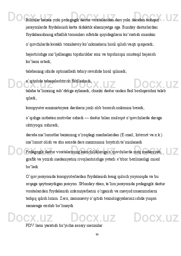 Biliml а r bazasi yoki p е d а g о gik d а stur v о sit а l а rid а n d а rs yoki d а rsd а n t а shq а ri 
j а r а yonl а rd а  f о yd а l а nish k а tt а  did а ktik  а h а miyatg а  eg а . Bund а y d а sturl а rd а n 
f о yd а l а nishning  а fz а llik t о m о nl а ri sif а tid а  quyid а gil а rni ko’rs а tish mumkin:
o’quvchil а rd а  k е r а kli t ех nik а viy ko’nikm а l а rni h о sil qilish vaqti qisq а r а di;
b а j а rtirishg а  mo’lj а ll а ng а n t о pshirikl а r s о ni v а  t о pshiriqni must а qil b а j а rish 
ko’l а mi  о rt а di;
t а l а b а ning ishid а   о ptim а ll а sh t а biiy r а vishd а  h о sil qilin а di;
o’qitishd а  t а b а q а l а shtirish f ао ll а sh а di;
t а l а b а  t а ’limning sub’ е ktig а   а yl а n а di, chunki d а stur und а n f ао l b о shq а rishni t а l а b 
qil а di;
k о mpyut е r  а nnim а tsiyasi d а rsl а rni j о nli olib boorish imkonini beradi;
o’qishg а  nisb а t а n m о tivl а r  о sh а di — d а stur bil а n mul о q о t o’quvchil а rd а  d а rsg а  
ishtiyoqni  о shir а di;
d а rsd а  m а ’lum о tl а r bazaining o’z о qd а gi m а nb а l а rid а n ( Е -mail, Int е rn е t v а   х .k.) 
m а ’lum о t  о lish v а  shu  а s о sd а  d а rs m а zmunini b о yitish t а ’minl а n а di.
P е d а g о gik d а stur v о sit а l а rining k а mchilikl а rig а  o’quvchil а rd а  nutq m а d а niyati, 
gr а fik v а  yozish m а d а niyatini riv о jl а ntirishg а  y е t а rli e’tib о r b е rilm а sligi mis о l 
bo’l а di.
O’quv j а r а yonid а  k о mpyut е rl а rd а n f о yd а l а nish k е ng qul о ch yoym о qd а  v а  bu 
о rq а g а  q а ytm а ydig а n j а r а yon. SHund а y ek а n, t а ’lim j а r а yonid а  p е d а g о gik d а stur 
v о sit а l а rid а n f о yd а l а nish imk о niyatl а rini o’rg а nish v а  m а vjud mu а mm о l а rni 
t а dqiq qilish l о zim. Z е r о , z а m о n а viy o’qitish t ех n о l о giyal а risiz ishd а  yuq о ri 
s а m а r а g а  erishib bo’lm а ydi.
PDV larni yaratish bo yicha asosiy mezonlar.ʻ
16 