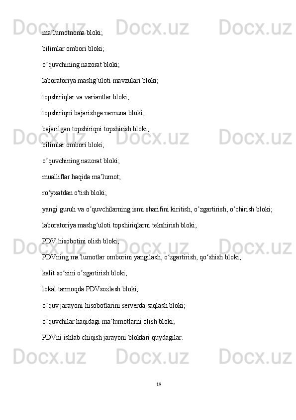 m а lumotnoma bloki;ʼ
bilimlar ombori bloki;
о quvchining	
ʼ   nazorat bloki ;
laboratoriya mashg uloti mavzulari bloki;	
ʻ
topshiriqlar va variantlar bloki;
topshiriqni bajarishga namuna bloki;
bajarilgan topshiriqni topshirish bloki;
bilimlar ombori bloki;
о quvchining nazorat bloki;	
ʼ
mualliflar haqida m а lumot;	
ʼ
ro yxatdan 	
ʻ о 'tish bloki;
yangi guruh va  о quvchilarning ismi sharifini kiritish, 	
ʼ о zgartirish, 	ʼ о chirish bloki;	ʼ
laboratoriya mashg uloti topshiriqlarni tekshirish bloki;	
ʻ
PDV hisobotini olish bloki;
PDVning ma lumotlar omborini yangilash, o zgartirish, qo shish bloki;	
ʼ ʻ ʻ
kalit so zini 	
ʻ о zgartirish bloki;	ʼ
lokal tarmoqda PDVsozlash bloki;
о quv jarayoni hisobotlarini serverda saqlash bloki;	
ʼ
о quvchilar haqidagi m
ʼ а lumotlarni olish bloki;	ʼ
PDVni ishlab chiqish jarayoni bloklari quydagilar.
19 