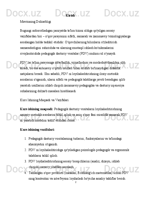                                                        Kirish
Mavzuning Dolzarbligi
Bugungi axborotlashgan jamiyatda ta'lim tizimi oldiga qo'yilgan asosiy 
vazifalardan biri – o'quv jarayonini sifatli, samarali va zamonaviy texnologiyalarga
asoslangan holda tashkil etishdir. O'quvchilarning bilimlarni o'zlashtirish 
samaradorligini oshirishda va ularning mustaqil ishlash ko'nikmalarini 
rivojlantirishda pedagogik dasturiy vositalar (PDV) muhim rol o'ynaydi.
PDV lar ta'lim jarayoniga interfaollik, vizuallashuv va moslashuvchanlikni olib 
kiradi, bu esa an'anaviy o'qitish usullari bilan erishib bo'lmaydigan didaktik 
natijalarni beradi. Shu sababli, PDV ni loyihalashtirishning ilmiy-metodik 
asoslarini o'rganish, ularni sifatli va pedagogik talablarga javob beradigan qilib 
yaratish usullarini ishlab chiqish zamonaviy pedagogika va dasturiy injeneriya 
sohalarining dolzarb masalasi hisoblanadi.
Kurs Ishining Maqsadi va Vazifalari
Kurs ishining maqsadi:  Pedagogik dasturiy vositalarni loyihalashtirishning 
nazariy-metodik asoslarini tahlil qilish va aniq o'quv fani misolida samarali PDV 
ni yaratish modelini taklif etishdan iborat.
Kurs ishining vazifalari:
1. Pedagogik dasturiy vositalarning turlarini, funksiyalarini va ta'limdagi 
ahamiyatini o'rganish.
2. PDV ni loyihalashtirishga qo'yiladigan psixologik-pedagogik va ergonomik 
talablarni tahlil qilish.
3. PDV loyihalashtirishning asosiy bosqichlarini (analiz, dizayn, ishlab 
chiqish) nazariy jihatdan asoslash.
4. Tanlangan o'quv predmeti (masalan, Boshlang'ich matematika) uchun PDV 
ning kontentini va interfeysini loyihalash bo'yicha amaliy takliflar berish.
2 