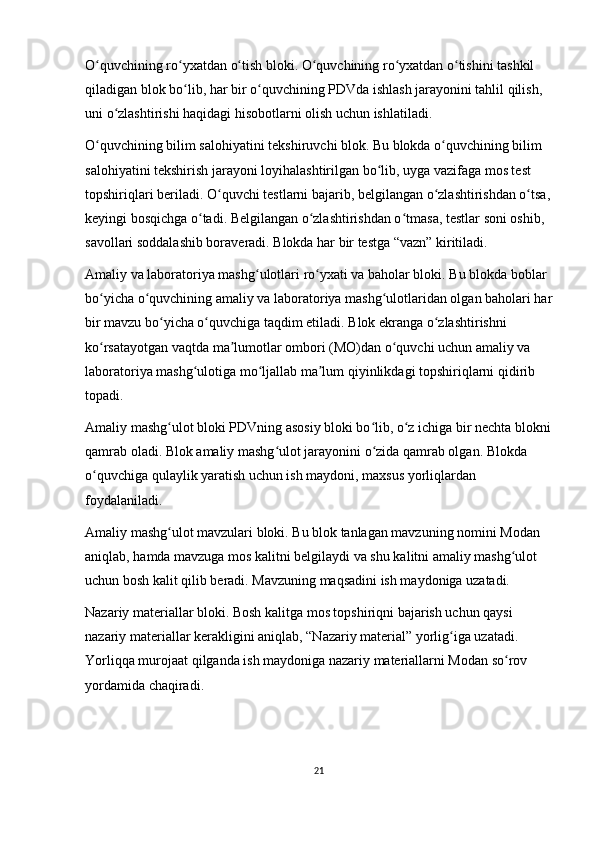 O quvchining ro yxatdan o tish bloki. O quvchining ro yxatdan o tishini tashkil ʻ ʻ ʻ ʻ ʻ ʻ
qiladigan blok bo lib, har bir o quvchining PDVda ishlash jarayonini tahlil qilish, 	
ʻ ʻ
uni o zlashtirishi haqidagi hisobotlarni olish uchun ishlatiladi.	
ʻ
O quvchining bilim salohiyatini tekshiruvchi blok. Bu blokda o quvchining bilim 	
ʻ ʻ
salohiyatini tekshirish jarayoni loyihalashtirilgan bo lib, uyga vazifaga mos test 	
ʻ
topshiriqlari beriladi. O quvchi	
ʻ   testlarni bajarib , belgilangan o zlashtirishdan o tsa,	ʻ ʻ
keyingi bosqichga o tadi. Belgilangan o zlashtirishdan o tmasa, testlar soni oshib, 	
ʻ ʻ ʻ
savollari soddalashib boraveradi. Blokda har bir testga “vazn” kiritiladi.
Amaliy va laboratoriya mashg ulotlari ro yxati va baholar bloki. Bu blokda boblar 	
ʻ ʻ
bo yicha o quvchining amaliy va laboratoriya mashg ulotlaridan olgan baholari har	
ʻ ʻ ʻ
bir mavzu bo yicha o quvchiga taqdim etiladi. Blok ekranga o zlashtirishni 	
ʻ ʻ ʻ
ko rsatayotgan vaqtda ma lumotlar ombori (MO)dan o quvchi uchun amaliy va 	
ʻ ʼ ʻ
laboratoriya mashg ulotiga mo ljallab ma lum qiyinlikdagi topshiriqlarni qidirib 	
ʻ ʻ ʼ
topadi.
Amaliy mashg ulot bloki PDVning asosiy bloki bo lib, o z ichiga bir nechta blokni	
ʻ ʻ ʻ
qamrab oladi. Blok amaliy mashg ulot jarayonini o zida qamrab olgan. Blokda 	
ʻ ʻ
o quvchiga qulaylik yaratish uchun ish maydoni, maxsus yorliqlardan 	
ʻ
foydalaniladi.
Amaliy mashg ulot mavzulari bloki. Bu blok tanlagan mavzuning nomini Modan 	
ʻ
aniqlab, hamda mavzuga mos kalitni belgilaydi va shu kalitni amaliy mashg ulot 	
ʻ
uchun bosh kalit qilib beradi. Mavzuning maqsadini ish maydoniga uzatadi.
Nazariy materiallar bloki. Bosh kalitga mos topshiriqni bajarish uchun qaysi 
nazariy materiallar kerakligini aniqlab, “Nazariy material” yorlig iga uzatadi. 	
ʻ
Yorliqqa murojaat qilganda ish maydoniga nazariy materiallarni Modan so rov 	
ʻ
yordamida chaqiradi.
21 