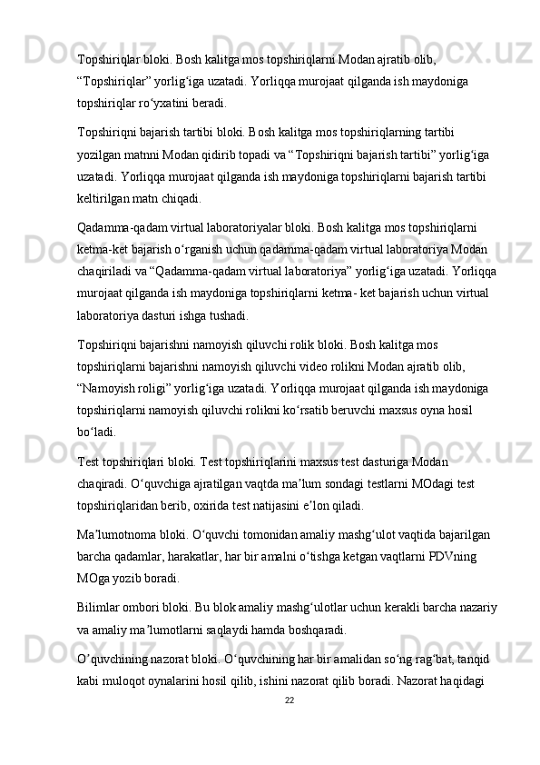 Topshiriqlar bloki. Bosh kalitga mos topshiriqlarni Modan ajratib olib, 
“Topshiriqlar” yorlig iga uzatadi. Yorliqqa murojaat qilganda ish maydoniga ʻ
topshiriqlar ro yxatini beradi.	
ʻ
Topshiriqni bajarish tartibi bloki. Bosh kalitga mos topshiriqlarning tartibi 
yozilgan matnni Modan qidirib topadi va “Topshiriqni bajarish tartibi” yorlig iga 	
ʻ
uzatadi. Yorliqqa murojaat qilganda ish maydoniga topshiriqlarni bajarish tartibi 
keltirilgan matn chiqadi.
Qadamma-qadam virtual laboratoriyalar bloki. Bosh kalitga mos topshiriqlarni 
ketma-ket bajarish o rganish uchun qadamma-qadam virtual laboratoriya Modan 	
ʻ
chaqiriladi va “Qadamma-qadam virtual laboratoriya” yorlig iga uzatadi. Yorliqqa 	
ʻ
murojaat qilganda ish maydoniga topshiriqlarni ketma- ket bajarish uchun virtual 
laboratoriya dasturi ishga tushadi.
Topshiriqni bajarishni namoyish qiluvchi rolik bloki. Bosh kalitga mos 
topshiriqlarni bajarishni namoyish qiluvchi video rolikni Modan ajratib olib, 
“Namoyish roligi” yorlig iga uzatadi. Yorliqqa murojaat qilganda ish maydoniga 	
ʻ
topshiriqlarni namoyish qiluvchi rolikni ko rsatib beruvchi maxsus oyna hosil 	
ʻ
bo ladi.	
ʻ
Test topshiriqlari bloki. Test topshiriqlarini maxsus test dasturiga Modan 
chaqiradi. O quvchiga ajratilgan vaqtda ma lum sondagi testlarni MOdagi test 	
ʻ ʼ
topshiriqlaridan berib, oxirida test natijasini e lon qiladi.	
ʼ
Ma lumotnoma bloki. O quvchi tomonidan amaliy mashg ulot vaqtida bajarilgan 	
ʼ ʻ ʻ
barcha qadamlar, harakatlar, har bir amalni o tishga ketgan vaqtlarni PDVning 	
ʻ
MOga yozib boradi.  
Bilimlar ombori bloki. Bu blok amaliy mashg ulotlar uchun kerakli barcha nazariy 
ʻ
va amaliy ma lumotlarni saqlaydi hamda boshqaradi.	
ʼ
О quvchining nazorat bloki. O quvchining har bir amalidan so ng rag bat, tanqid 	
ʼ ʻ ʻ ʻ
kabi muloqot oynalarini hosil qilib, ishini nazorat qilib boradi. Nazorat haqidagi 
22 