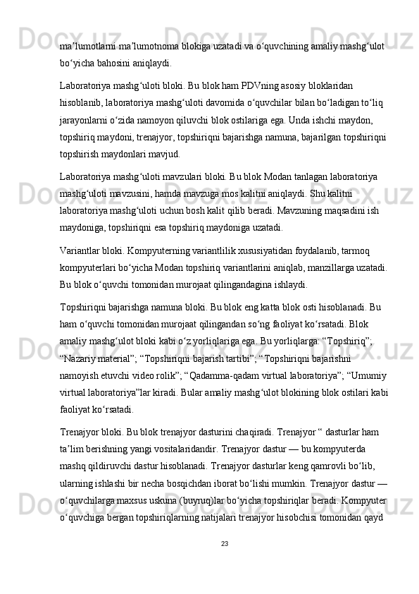 ma lumotlarni ma lumotnoma blokiga uzatadi va o quvchining amaliy mashg ulot ʼ ʼ ʻ ʻ
bo yicha bahosini aniqlaydi.
ʻ
Laboratoriya mashg uloti bloki. Bu blok ham PDVning asosiy bloklaridan 	
ʻ
hisoblanib, laboratoriya mashg uloti davomida o quvchilar bilan bo ladigan to liq 	
ʻ ʻ ʻ ʻ
jarayonlarni o zida namoyon qiluvchi blok ostilariga ega.	
ʻ   Unda ishchi maydon , 
topshiriq maydoni, trenajyor, topshiriqni bajarishga namuna, bajarilgan topshiriqni 
topshirish maydonlari mavjud.
Laboratoriya mashg uloti mavzulari bloki. Bu blok Modan tanlagan laboratoriya 	
ʻ
mashg uloti mavzusini, hamda mavzuga mos kalitni aniqlaydi. Shu kalitni 	
ʻ
laboratoriya mashg uloti uchun bosh kalit qilib beradi. Mavzuning maqsadini ish 	
ʻ
maydoniga, topshiriqni esa topshiriq maydoniga uzatadi.
Variantlar bloki. Kompyuterning variantlilik xususiyatidan foydalanib, tarmoq 
kompyuterlari bo yicha Modan topshiriq variantlarini aniqlab, manzillarga uzatadi.	
ʻ
Bu blok o quvchi tomonidan murojaat qilingandagina ishlaydi.	
ʻ
Topshiriqni bajarishga namuna bloki. Bu blok eng katta blok osti hisoblanadi. Bu 
ham o quvchi tomonidan murojaat qilingandan so ng faoliyat ko rsatadi. Blok 	
ʻ ʻ ʻ
amaliy mashg ulot bloki kabi o z yorliqlariga ega. Bu yorliqlarga: “Topshiriq”; 	
ʻ ʻ
“Nazariy material”; “Topshiriqni bajarish tartibi”; “Topshiriqni bajarishni 
namoyish etuvchi video rolik”; “Qadamma-qadam virtual laboratoriya”; “Umumiy 
virtual laboratoriya”lar kiradi. Bular amaliy mashg ulot blokining blok ostilari kabi	
ʻ
faoliyat ko rsatadi.	
ʻ
Trenajyor bloki. Bu blok trenajyor dasturini chaqiradi. Trenajyor “ dasturlar ham 
ta lim berishning yangi vositalaridandir. Trenajyor dastur — bu kompyuterda 	
ʼ
mashq qildiruvchi dastur hisoblanadi. Trenajyor dasturlar keng qamrovli bo lib, 	
ʻ
ularning ishlashi bir necha bosqichdan iborat bo lishi mumkin. Trenajyor dastur —	
ʻ
o quvchilarga maxsus uskuna (buyruq)lar bo yicha topshiriqlar beradi. Kompyuter 	
ʻ ʻ
o quvchiga bergan topshiriqlarning natijalari trenajyor hisobchisi tomonidan qayd 
ʻ
23 