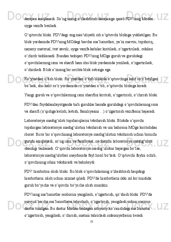 darajasi aniqlanadi. So ng uning o zlashtirish darajasiga qarab PDVning Modan ʻ ʻ
uyga vazifa beriladi.
O qituvchi bloki. PDVdagi eng mas uliyatli ish o qituvchi blokiga yuklatilgan. Bu 	
ʻ ʼ ʻ
blok yordamida PDVning MOdagi barcha ma lumotlari, ya ni mavzu, topshiriq, 	
ʼ ʼ
nazariy material, test savoli, uyga vazifa kabilar kiritiladi, o zgartiriladi, eskilari 	
ʻ
o chirib tashlanadi. Bundan tashqari PDVning MOga guruh va guruhdagi 	
ʻ
o quvchilarning ismi va sharifi ham shu blok yordamida yoziladi, o zgartiriladi, 
ʻ ʻ
o chiriladi. Blok o zining bir nechta blok ostisiga ega.
ʻ ʻ
Ro yxatdan o tish bloki. Ro yxatdan o tish blokida o qituvchiga kalit so z berilgan
ʻ ʻ ʻ ʻ ʻ ʻ
bo ladi, shu kalit so z yordamida ro yxatdan o tib, o qituvchi blokiga kiradi.
ʻ ʻ ʻ ʻ ʻ
Yangi guruh va  о quvchilarning ismi sharifini kiritish, 	
ʼ о zgartirish, 	ʼ о chirish bloki.	ʼ
PDVdan foydalanilayotganda turli guruhlar hamda guruhdagi o quvchilarning ismi	
ʻ
va sharifi (o qishga kelish, ketish, familiyasini ...) o zgartirish vazifasini bajaradi.	
ʻ ʻ
Laboratoriya mashg uloti topshiriqlarini tekshirish bloki. Blokda o quvchi 	
ʻ ʻ
topshirgan laboratoriya mashg ulotini tekshirish va uni bahosini MOga kiritishdan 	
ʻ
iborat. Biror bir o quvchining laboratoriya mashg ulotini tekshirish uchun birinchi 	
ʻ ʻ
guruhi aniqlanadi, so ng ismi va familiyasi, nechanchi laboratoriya mashg uloti 	
ʻ ʻ
ekanligi tanlanadi. O quvchi laboratoriya mashg ulotini bajargan bo lsa, 
ʻ ʻ ʻ
laboratoriya mashg ulotlari maydonida fayl hosil bo ladi. O qituvchi faylni ochib, 
ʻ ʻ ʻ
o quvchining ishini tekshiradi va baholaydi.	
ʻ
PDV hisobotini olish bloki. Bu blok o quvchilarning o zlashtirish haqidagi 	
ʻ ʻ
hisobotlarni olish uchun xizmat qiladi. PDVda hisobotlarni ikki xil ko rinishda: 	
ʻ
guruh bo yicha va o quvchi bo yicha olish mumkin.	
ʻ ʻ ʻ
PDVning m а lumotlar omborini yangilash, 	
ʼ о zgartirish, qo shish bloki. PDVda 	ʼ ʻ
mavjud barcha ma lumotlarni	
ʼ   tahrirlash , o zgartirish, yangilash uchun maxsus 	ʻ
dastur tuzilgan. Bu dastur Modan tanlagan ixtiyoriy ko rinishdagi ma lumotni 	
ʻ ʼ
o zgartirish, yangilash, o chirish, matnni tahrirlash imkoniyatlarini beradi.	
ʻ ʻ
25 